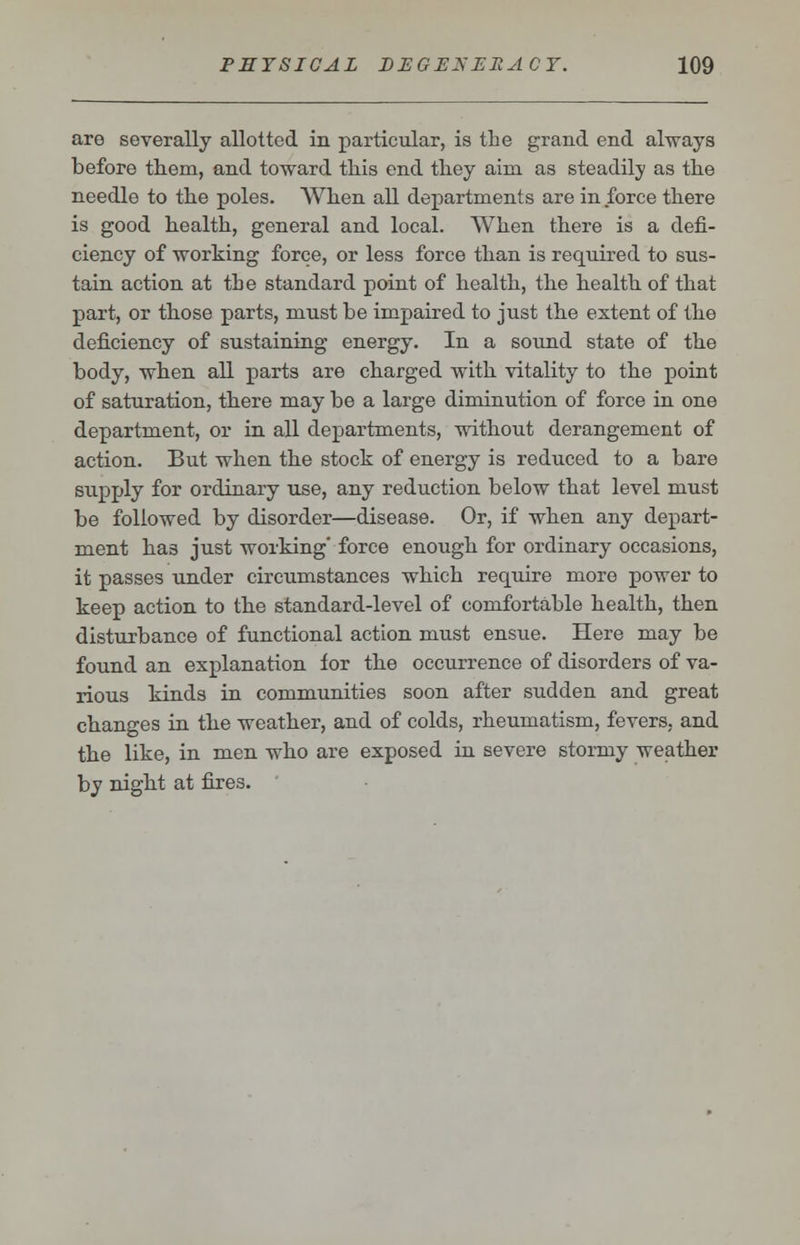 are severally allotted in particular, is the grand end always before them, and toward this end they aim as steadily as the needle to the poles. When all departments are in force there is good health, general and local. When there is a defi- ciency of working force, or less force than is required to sus- tain action at the standard point of health, the health of that part, or those parts, must be impaired to just the extent of the deficiency of sustaining energy. In a sound state of the body, when all parts are charged with vitality to the point of saturation, there may be a large diminution of force in one department, or in all departments, without derangement of action. But when the stock of energy is reduced to a bare supply for ordinary use, any reduction below that level must be followed by disorder—disease. Or, if when any depart- ment has just working' force enough for ordinary occasions, it passes under circumstances which require more power to keep action to the standard-level of comfortable health, then disturbance of functional action must ensue. Here may be found an explanation for the occurrence of disorders of va- rious kinds in communities soon after sudden and great changes in the weather, and of colds, rheumatism, fevers, and the like, in men who are exposed in severe stormy weather by night at fires.