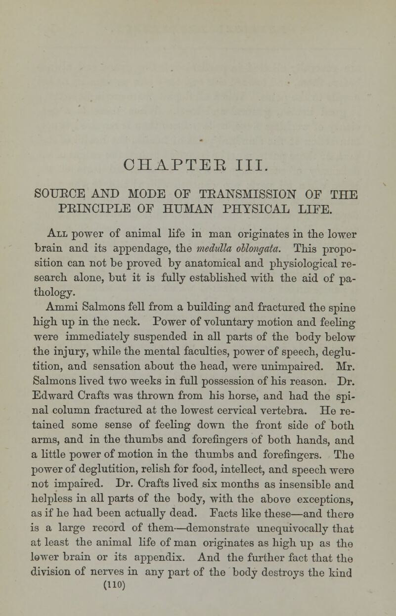 SOURCE AND MODE OF TRANSMISSION OF THE PRINCIPLE OF HUMAN PHYSICAL LIFE. All power of animal life in man originates in the lower brain and its appendage, the medulla oblongata. This propo- sition can not be proved by anatomical and physiological re- search alone, but it is fully established with the aid of pa- thology. Ammi Salmons fell from a building and fractured the spine high up in the neck. Power of voluntary motion and feeling were immediately suspended in all parts of the body below the injury, while the mental faculties, power of speech, deglu- tition, and sensation about the head, were unimpaired. Mr. Salmons lived two weeks in full possession of his reason. Dr. Edward Crafts was thrown from his horse, and had the spi- nal column fractured at the lowest cervical vertebra. He re- tained some sense of feeling down the front side of both arms, and in the thumbs and forefingers of both hands, and a little power of motion in the thumbs and forefingers. The power of deglutition, relish for food, intellect, and speech were not impaired. Dr. Crafts lived six months as insensible and helpless in all parts of the body, with the above exceptions, as if he had been actually dead. Facts like these—and there is a large record of them—demonstrate unequivocally that at least the animal life of man originates as high up as the lower brain or its appendix. And the further fact that the division of nerves in any part of the body destroys the kind