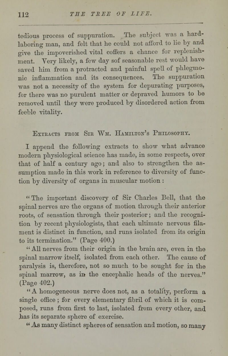 tedious process of suppuration. The subject was a hard- laboring man, and felt that he could not afford to lie by and give the impoverished vital coffers a chance for replenish- ment. Very likely, a few day sof seasonable rest would have saved him from a protracted and painful spell of phleguio- nic inflammation and its consequences. The suppuration was not a necessity of the system for depurating purposes, for there was no purulent matter or depraved humors to be removed until they were produced by disordered action from feeble vitality. ExTEACTS FEOM SlK Wl. HAMILTON'S PHILOSOPHY. I append the following extracts to show what advance modern physiological science has made, in some respects, over that of half a century ago; and also to strengthen the as- sumption made in this work in reference to diversity of func- tion by diversity of organs in muscular motion :  The important discovery of Sir Charles Bell, that the spinal nerves are the organs of motion through their anterior roots, of sensation through their posterior; and the recogni- tion by recent physiologists, that each ultimate nervous fila- ment is distinct in function, and runs isolated from its origin to its termination. (Page 400.)  All nerves from their origin in the brain are, even in the spinal marrow itself, isolated from each other. The cause of paralysis is, therefore, not so much to be sought for in the spinal marrow, as in the encephalic heads of the nerves. (Page 402.) A homogeneous nerve does not, as a totality, perform a single office ; for every elementary fibril of which it is com- posed, runs from first to last, isolated from every other, and has its separate sphere of exercise.  As many distinct spheres of sensation and motion, so many