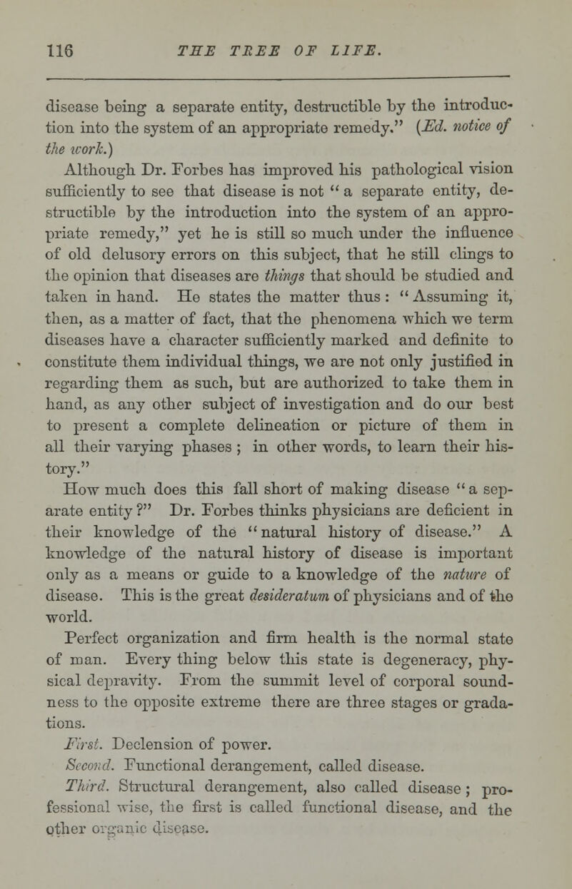 disease being a separate entity, destructible by the introduc- tion into tbe system of an appropriate remedy. {Ed. notice of the ivorlc.) Although Dr. Forbes has improved his pathological vision sufficiently to see that disease is not  a separate entity, de- structible by the introduction into the system of an appro- priate remedy, yet he is still so much under the influence of old delusory errors on this subject, that he still clings to the opinion that diseases are things that should be studied and taken in hand. He states the matter thus :  Assuming it, then, as a matter of fact, that the phenomena which we term diseases have a character sufficiently marked and definite to constitute them individual things, we are not only justified in regarding them as such, but are authorized to take them in hand, as any other subject of investigation and do our best to present a complete delineation or picture of them in all their varying phases ; in other words, to learn their his- tory. How much does this fall short of making disease  a sep- arate entity ? Dr. Forbes thinks physicians are deficient in their knowledge of the natural history of disease. A knowledge of the natural history of disease is important only as a means or guide to a knowledge of the nature of disease. This is the great desideratum of physicians and of the world. Perfect organization and firm health is the normal state of man. Every thing below this state is degeneracy, phy- sical depravity. From the summit level of corporal sound- ness to the opposite extreme there are three stages or grada- tions. First. Declension of power. Second. Functional derangement, called disease. Third. Structural derangement, also called disease ; pro- fessional wise, the first is called functional disease, and the other organic disease.