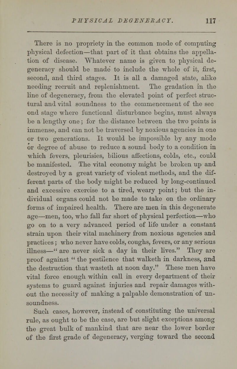 There is no propriety in the common mode of computing physical defection—that part of it that obtains the appella- tion of disease. Whatever name is given to physical de- generacy should be made to include the whole of it, first, second, and third stages. It is all a damaged state, alike needing recruit and replenishment. The gradation in the line of degeneracy, from the elevated point of perfect struc- tural and vital soundness to the commencement of the sec ond stage where functional disturbance begins, must always be a lengthy one; for the distance between the two points is immense, and can not be traversed by noxious agencies in one or two generations. It would be impossible by any mode or degree of abuse to reduce a sound body to a condition in which fevers, pleurisies, bilious affections, colds, etc., could be manifested. The vital economy might be broken up and destroyed by a great variety of violent methods, and the dif- ferent parts of the body might be reduced by long-continued and excessive exercise to a tired, weary point; but the in- dividual organs could not be made to take on the ordinary forms of impaired health. There are men in this degenerate age—men, too, who fall far short of physical perfection—who go on to a very advanced period of life under a constant strain upon their vital machinery from noxious agencies and practices ; who never have colds, coughs, fevers, or any serious illness— are never sick a day in their fives. They are proof against  the pestilence that walketh in darkness, and the destruction that wasteth at noon day. These men have vital force enough within call in every department of their systems to guard against injuries and repair damages with- out the necessity of making a palpable demonstration of un- soundness. Such cases, however, instead of constituting the universal rule, as ought to be the case, are but slight exceptions among the great bulk of mankind that are near the lower border of the first grade of degeneracy, verging toward the second