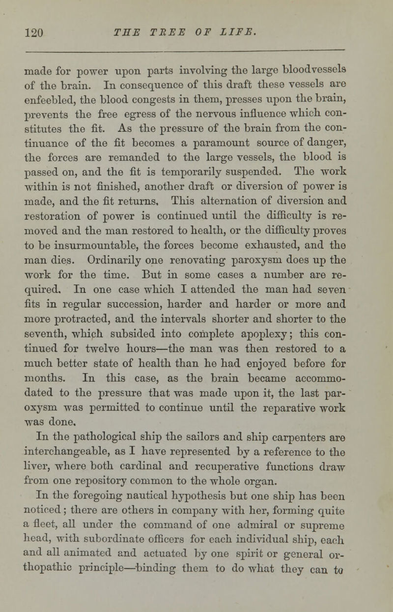 made for power upon parts involving the large bloodvessels of the brain. In consequence of this draft these vessels are enfeebled, the blood congests in them, presses upon the brain, prevents the free egress of the nervous influence which con- stitutes the fit. As the pressure of the brain from the con- tinuance of the fit becomes a paramount source of danger, the forces are remanded to the large vessels, the blood is passed on, and the fit is temporarily suspended. The work within is not finished, another draft or diversion of power is made, and the fit returns. This alternation of diversion and restoration of power is continued until the difficulty is re- moved and the man restored to health, or the difficulty proves to be insurmountable, the forces become exhausted, and the man dies. Ordinarily one renovating paroxysm does up the work for the time. But in some cases a number are re- quired. In one case which I attended the man had seven fits in regular succession, harder and harder or more and more protracted, and the intervals shorter and shorter to the seventh, which subsided into complete apoplexy; this con- tinued for twelve hours—the man was then restored to a much better state of health than he had enjoyed before for months. In this case, as the brain became accommo- dated to the pressure that was made upon it, the last par- oxysm was permitted to continue until the reparative work was done. In the pathological ship the sailors and ship carpenters are interchangeable, as I have represented by a reference to the liver, where both cardinal and recuperative functions draw from one repository common to the whole organ. In the foregoing nautical hypothesis but one ship has been noticed; there are others in company with her, forming quite a fleet, all under the command of one admiral or supreme head, with subordinate officers for each individual ship, each and all animated and actuated by one spirit or general or- thopathic principle—binding them to do what they can to