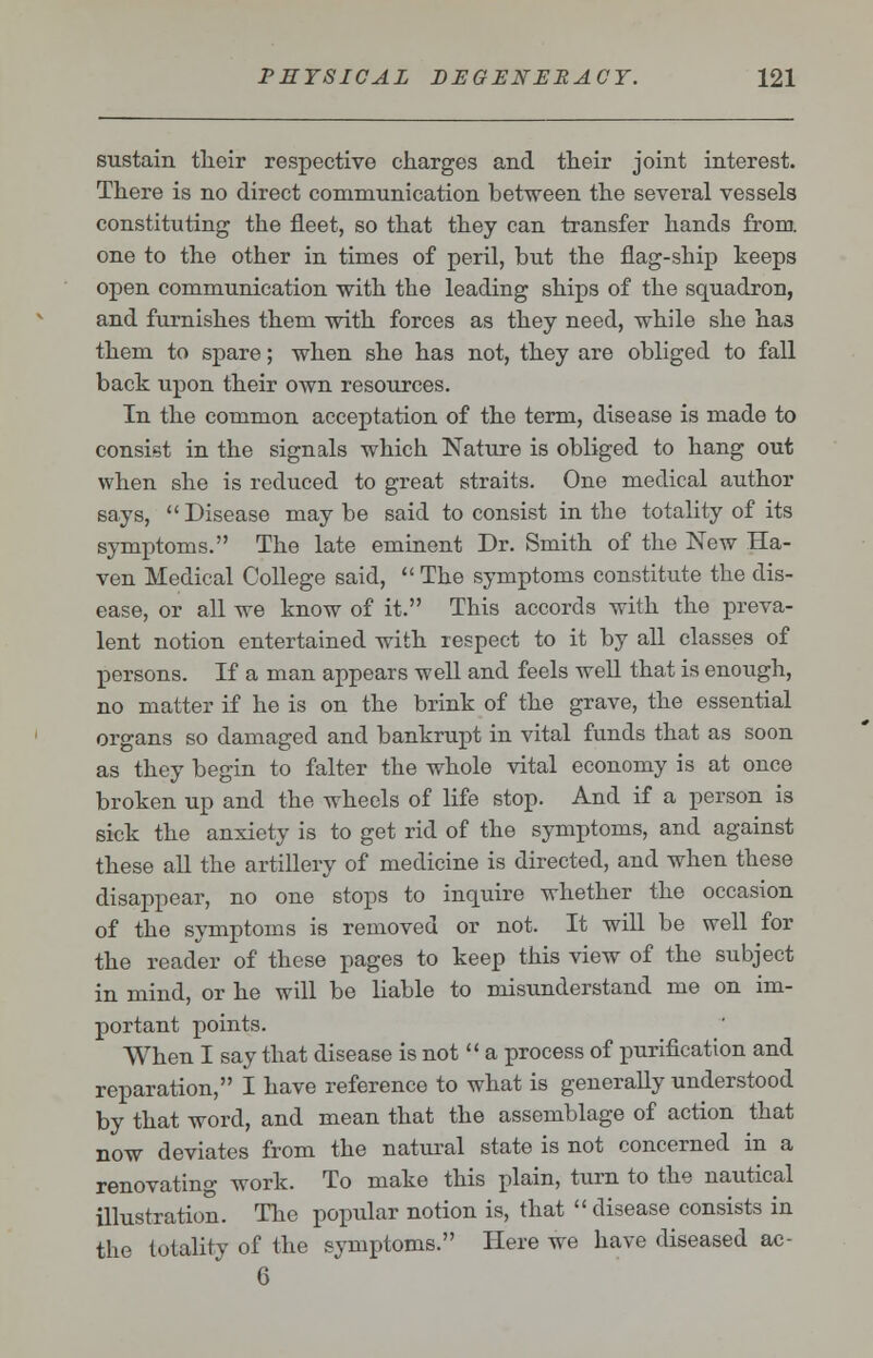 sustain tlieir respective charges and their joint interest. There is no direct communication between the several vessels constituting the fleet, so that they can transfer hands from, one to the other in times of peril, but the flag-ship keeps open communication with the leading ships of the squadron, and furnishes them with forces as they need, while she has them to spare; when she has not, they are obliged to fall back upon their own resources. In the common acceptation of the term, disease is made to consist in the signals which Nature is obliged to hang out when she is reduced to great straits. One medical author says, Disease maybe said to consist in the totality of its symptoms. The late eminent Dr. Smith of the New Ha- ven Medical College said, The symptoms constitute the dis- ease, or all we know of it. This accords with the preva- lent notion entertained with respect to it by all classes of persons. If a man appears well and feels well that is enough, no matter if he is on the brink of the grave, the essential organs so damaged and bankrupt in vital funds that as soon as they begin to falter the whole vital economy is at once broken up and the wheels of life stop. And if a person is sick the anxiety is to get rid of the symptoms, and against these all the artillery of medicine is directed, and when these disappear, no one stops to inquire whether the occasion of the symptoms is removed or not. It will be well for the reader of these pages to keep this view of the subject in mind, or he will be liable to misunderstand me on im- portant points. When I say that disease is not  a process of purification and reparation, I have reference to what is generally understood by that word, and mean that the assemblage of action that now deviates from the natural state is not concerned in a renovating work. To make this plain, turn to the nautical illustration. The popular notion is, that disease consists in the totality of the symptoms. Here we have diseased ac- 6