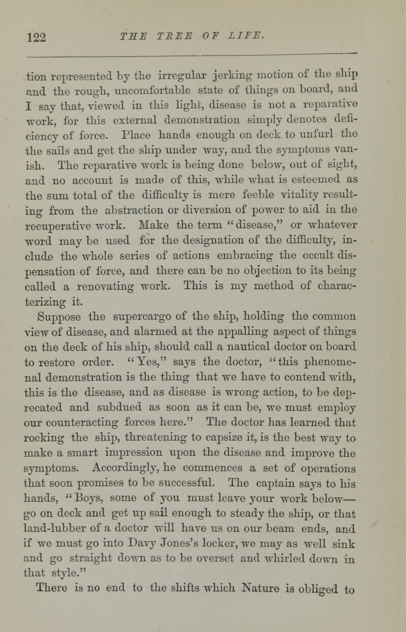 tion represented by the irregular jerking motion of the ship and the rough, uncomfortable state of things on board, and I say that, viewed in this light, disease is not a reparative work, for this external demonstration simply denotes defi- ciency of force. Place hands enough on deck to unfurl the the sails and get the ship under way, and the symptoms van- ish. The reparative work is being done below, out of sight, and no account is made of this, while what is esteemed as the sum total of the difficulty is mere feeble vitality result- ing from the abstraction or diversion of power to aid in the recuperative work. Make the term  disease, or whatever word may be used for the designation of the difficulty, in- clude the whole series of actions embracing the occult dis- pensation of force, and there can be no objection to its being called a renovating work. This is my method of charac- terizing it. Suppose the supercargo of the ship, holding the common view of disease, and alarmed at the appalling aspect of things on the deck of his ship, should call a nautical doctor on board to restore order. Yes, says the doctor, this phenome- nal demonstration is the thing that we have to contend with, this is the disease, and as disease is wrong action, to be dep- recated and subdued as soon as it can be, we must employ our counteracting forces here. The doctor has learned that rocking the ship, threatening to capsize it, is the best way to make a smart impression upon the disease and improve the symptoms. Accordingly, he commences a set of operations that soon promises to be successful. The captain says to his hands,  Boys, some of you must leave your work below— go on deck and get up sail enough to steady the ship, or that land-lubber of a doctor will have us on our beam ends, and if we must go into Davy Jones's locker, we may as well sink and go straight down as to be overset and whirled down in that style. There is no end to the shifts which Nature is obliged to