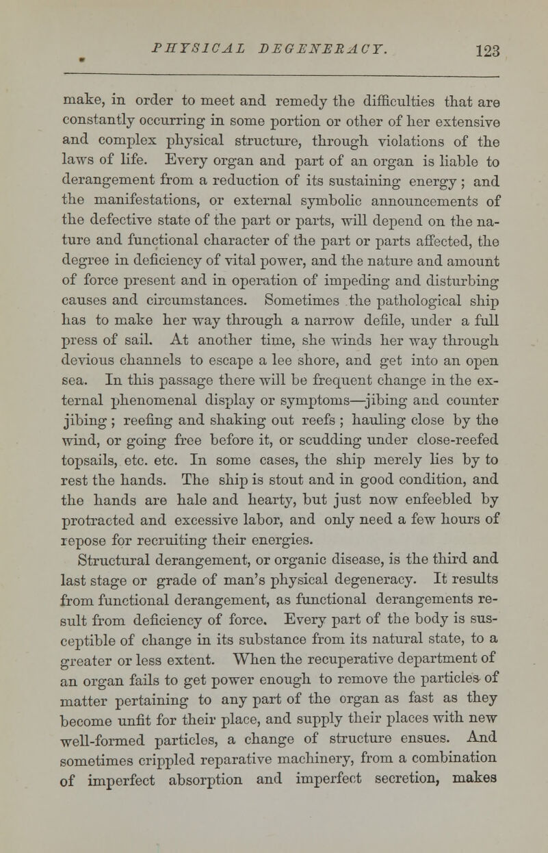 make, in order to meet and remedy the difficulties that are constantly occurring in some portion or other of her extensive and complex physical structure, through violations of the laws of life. Every organ and part of an organ is liable to derangement from a reduction of its sustaining energy ; and the manifestations, or external symbolic announcements of the defective state of the part or parts, will depend on the na- ture and functional character of the part or parts affected, the degree in deficiency of vital power, and the nature and amount of force present and in operation of impeding and disturbing causes and circumstances. Sometimes the pathological ship has to make her way through a narrow defile, under a full press of sail. At another time, she winds her way through devious channels to escape a lee shore, and get into an open sea. In this passage there will be frequent change in the ex- ternal phenomenal display or symptoms—jibing and counter jibing ; reefing and shaking out reefs ; hauling close by the wind, or going free before it, or scudding under close-reefed topsails, etc. etc. In some cases, the ship merely lies by to rest the hands. The ship is stout and in good condition, and the hands are hale and hearty, but just now enfeebled by protracted and excessive labor, and only need a few hours of repose for recruiting their energies. Structural derangement, or organic disease, is the third and last stage or grade of man's physical degeneracy. It results from functional derangement, as functional derangements re- sult from deficiency of force. Every part of the body is sus- ceptible of change in its substance from its natural state, to a greater or less extent. When the recuperative department of an organ fails to get power enough to remove the particle* of matter pertaining to any part of the organ as fast as they become unfit for their place, and supply their places with new well-formed particles, a change of structure ensues. And sometimes crippled reparative machinery, from a combination of imperfect absorption and imperfect secretion, makes
