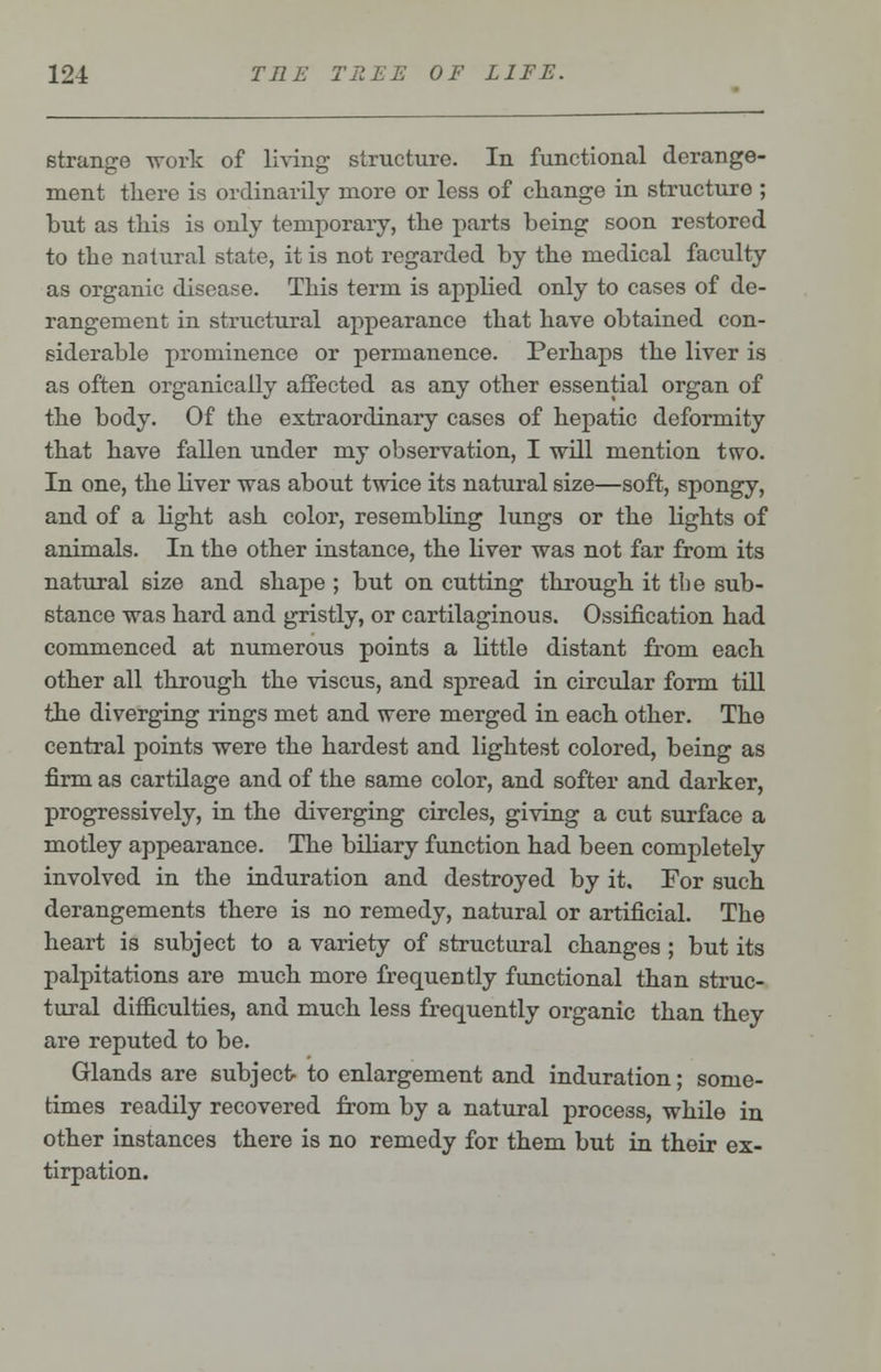 strange -work of living structure. In functional derange- ment there is ordinarily more or less of change in structure ; but as this is only temporary, the parts being soon restored to the natural state, it is not regarded by the medical faculty as organic disease. This term is applied only to cases of de- rangement in structural appearance that have obtained con- siderable prominence or permanence. Perhaps the liver is as often organically affected as any other essential organ of the body. Of the extraordinary cases of hepatic deformity that have fallen under my observation, I will mention two. In one, the liver was about twice its natural size—soft, spongy, and of a light ash color, resembling lungs or the bights of animals. In the other instance, the liver was not far from its natural size and shape ; but on cutting through it the sub- stance was hard and gristly, or cartilaginous. Ossification had commenced at numerous points a little distant from each other all through the viscus, and spread in circular form till the diverging rings met and were merged in each other. The central points were the hardest and lightest colored, being as firm as cartilage and of the same color, and softer and darker, progressively, in the diverging circles, giving a cut surface a motley appearance. The biliary function had been completely involved in the induration and destroyed by it. For such derangements there is no remedy, natural or artificial. The heart is subject to a variety of structural changes ; but its palpitations are much more frequently functional than struc- tural difficulties, and much less frequently organic than they are reputed to be. Glands are subject- to enlargement and induration; some- times readily recovered from by a natural process, while in other instances there is no remedy for them but in their ex- tirpation.