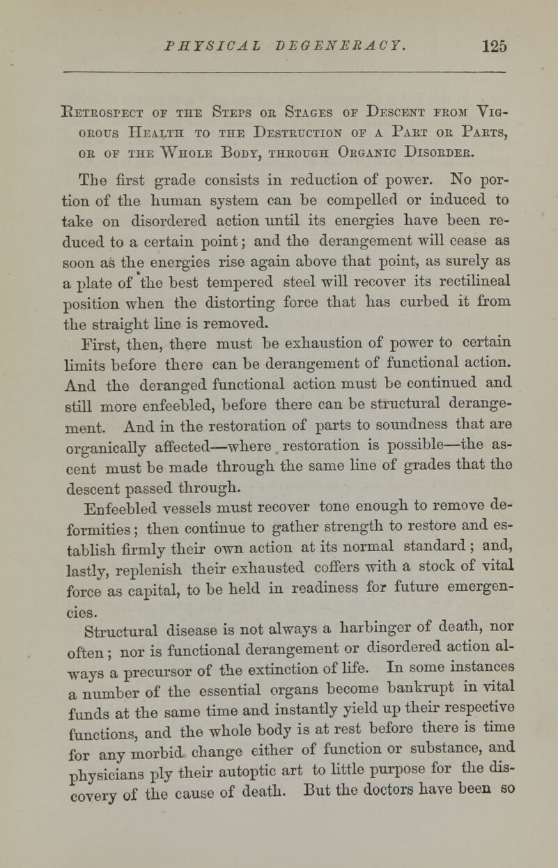 Retrospect of the Steps or Stages of Descent from Vig- orous Health to the Destruction of a Part or Parts, or of the Whole Body, through Organic Disorder. The first grade consists in reduction of power. No por- tion of the human system can be compelled or induced to take on disordered action until its energies have been re- duced to a certain point; and the derangement will cease as soon as the energies rise again above that point, as surely as a plate of 'the best tempered steel will recover its rectilineal position when the distorting force that has curbed it from the straight line is removed. First, then, there must be exhaustion of power to certain limits before there can be derangement of functional action. And the deranged functional action must be continued and still more enfeebled, before there can be structural derange- ment. And in the restoration of parts to soundness that are organically affected—where restoration is possible—the as- cent must be made through the same line of grades that the descent passed through. Enfeebled vessels must recover tone enough to remove de- formities ; then continue to gather strength to restore and es- tablish firmly their own action at its normal standard ; and, lastly, replenish their exhausted coffers with a stock of vital force as capital, to be held in readiness for future emergen- cies. Structural disease is not always a harbinger of death, nor often; nor is functional derangement or disordered action al- ways a precursor of the extinction of life. In some instances a number of the essential organs become bankrupt in vital funds at the same time and instantly yield up their respective functions, and the whole body is at rest before there is time for any morbid change either of function or substance, and physicians ply their autoptic art to little purpose for the dis- covery of the cause of death. But the doctors have been so