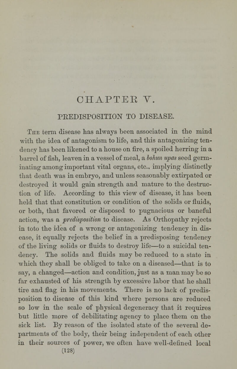 PKEDISPOSITION TO DISEASE. The term disease has always been associated in the mind with the idea of antagonism to life, and this antagonizing ten- dency has been likened to a house on fire, a spoiled herring in a barrel of fish, leaven in a vessel of meal, a bohun upas seed germ- inating among important vital organs, etc.. implying distinctly that death was in embryo, and unless seasonably extirpated or destroyed it would gain strength and mature to the destruc- tion of life. According to this view of disease, it has been held that that constitution or condition of the solids or fluids, or both, that favored or disposed to pugnacious or banefxd action, was a predisposition to disease. As Orthopathy rejects in toto the idea of a wrong or antagonizing tendency in dis- ease, it equally rejects the belief in a predisposing tendency of the living solids or fluids to destroy life—to a suicidal ten- dency. The solids and fluids may be reduced to a state in which they shall be obliged to take on a diseased—that is to say, a changed—action and condition, just as a man may be so far exhausted of his strength by excessive labor that he shall tire and flag in his movements. There is no lack of predis- position to disease of this kind where persons are reduced so low in the scale of physical degeneracy that it requires but little more of debilitating agency to place them on the sick list. By reason of the isolated state of the several de- partments of the body, their being independent of each other in their sources of power, we often have Avell-defmed local