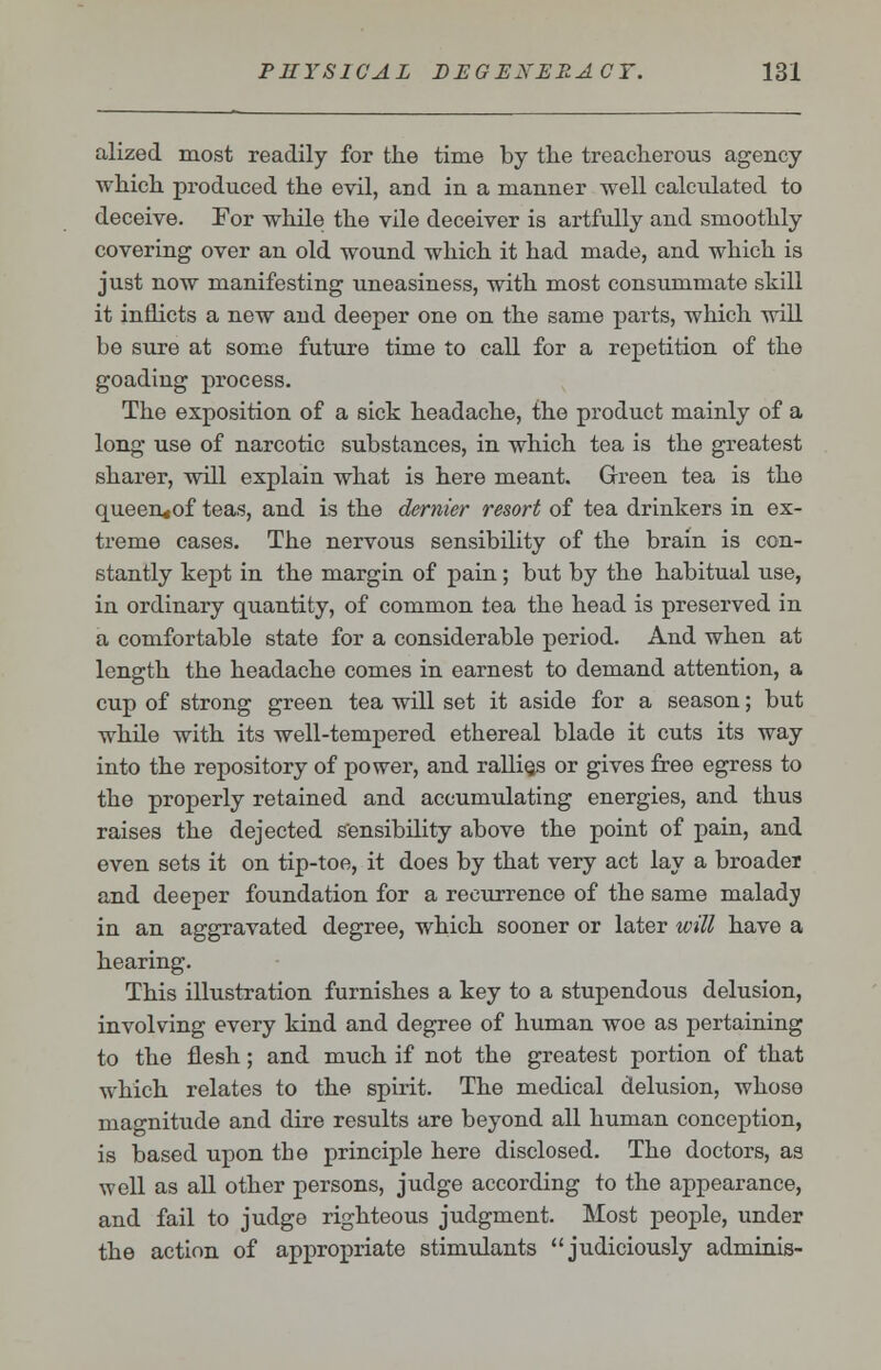 alized most readily for the time by the treacherous agency which produced the evil, and in a manner well calculated to deceive. For while the vile deceiver is artfully and smoothly covering over an old wound which it had made, and which is just now manifesting uneasiness, with most consummate skill it inflicts a new and deeper one on the same parts, which will be sure at some future time to call for a repetition of the goading process. The exposition of a sick headache, the product mainly of a long use of narcotic substances, in which tea is the greatest sharer, will explain what is here meant. Green tea is the queen«of teas, and is the dernier resort of tea drinkers in ex- treme cases. The nervous sensibility of the brain is con- stantly kept in the margin of pain; but by the habitual use, in ordinary quantity, of common tea the head is preserved in a comfortable state for a considerable period. And when at length the headache comes in earnest to demand attention, a cup of strong green tea will set it aside for a season; but while with its well-tempered ethereal blade it cuts its way into the repository of power, and rallies or gives free egress to the properly retained and accumulating energies, and thus raises the dejected sensibility above the point of pain, and even sets it on tip-toe, it does by that very act lay a broader and deeper foundation for a recurrence of the same malady in an aggravated degree, which sooner or later will have a hearing. This illustration furnishes a key to a stupendous delusion, involving every kind and degree of human woe as pertaining to the flesh; and much if not the greatest portion of that which relates to the spirit. The medical delusion, whose magnitude and dire results are beyond all human conception, is based upon the principle here disclosed. The doctors, as well as all other persons, judge according to the appearance, and fail to judge righteous judgment. Most people, under the action of appropriate stimulants judiciously adminis-