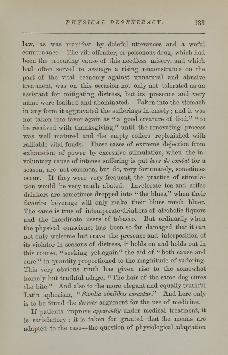 law, as was manifest by doleful utterances and a woful countenance. The vile offender, or poisonous drug, which had been the procuring cause of this needless misery, and which had often served to assuage a rising remonstrance on the part of the vital economy against unnatural and abusive treatment, was on this occasion not only not tolerated as an assistant for mitigating distress, but its presence and very name were loathed and abominated. Taken into the stomach in any form it aggravated the sufferings intensely; and it was not taken into favor again as  a good creature of God,  to be received with thanksgiving, until the renovating process was well matured and the empty coffers replenished with ralliable vital funds. These cases of extreme dejection from exhaustion of power by excessive stimulation, when the in- voluntary cause of intense suffering is put hors de combat for a season, are not common, but do, very fortunately, sometimes occur. If they were very frequent, the practice of stimula- tion would be very much abated. Inveterate tea and coffee drinkers are sometimes dropped into  the blues, when their favorite beverage will only make their blues much bluer. The same is true of intemperate-drinkers of alcoholic liquors and the inordinate users of tobacco. But ordinarily when the physical conscience has been so far damaged that it can not only welcome but crave the presence and interposition of its violator in seasons of distress, it holds on and holds out in this course,  seeking yet.again the aid of  both cause and cure  in quantity proportioned to the magnitude of suffering. This very obvious truth has given rise to the somewhat homely but truthful adage,  The hair of. the same dog cures the bite. And also to the more elegant and equally truthful Latin aphorism,  Similia sitnilibus curantur. And here only is to be found the dernier argument for the use of medicirie. If patients improve apparently under medical treatment, it is satisfactory ; it is taken for granted that the means are adapted to the case—the question of physiological adaptation