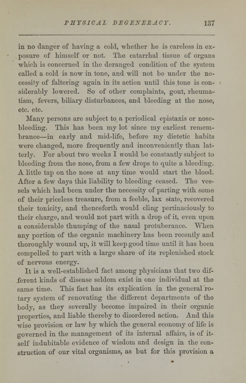 in no danger of having a cold, whether he is careless in ex- posure of himself or not. The catarrhal tissue of organs which is concerned in the deranged condition of the system called a cold is now in tone, and will not be under the ne- cessity of faltering again in its action until this tone is con- siderably lowered. So of other complaints, gout, rheuma- tism, fevers, biliary disturbances, and bleeding at the nose, etc. etc. Many persons are subject to a periodical epistaxis or nose- bleeding. This has been my lot since my earliest remem- brance—in early and mid-life, before my dietetic habits were changed, more frequently and inconveniently than lat- terly. For about two weeks I would be constantly subject to bleeding from the nose, from a few drops to quite a bleeding. A little tap on the nose at any time would start the blood. After a few days this liability to bleeding ceased. The ves- sels which had been under the necessity of parting with some of their priceless treasure, from a feeble, lax state, recovered their tonicity, and thenceforth would cling pertinaciously to their charge, and would not part with a drop of it, even upon a considerable thumping of the nasal protuberance. When any portion of the organic machinery has been recently and thoroughly wound up, it will keep good time until it has been compelled to part with a large share of its replenished stock of nervous energy. It is a well-established fact among physicians that two dif- ferent kinds of disease seldom exist in one individual at the same time. This fact has its explication in the general ro- tary system of renovating the different departments of the body, as they severally become impaired in their organic properties, and liable thereby to disordered action. And this wise provision or law by which the general economy of life is governed in the management of its internal affairs, is of it- self indubitable evidence of wisdom and design in the con- struction of our vital organisms, as but for this provision a