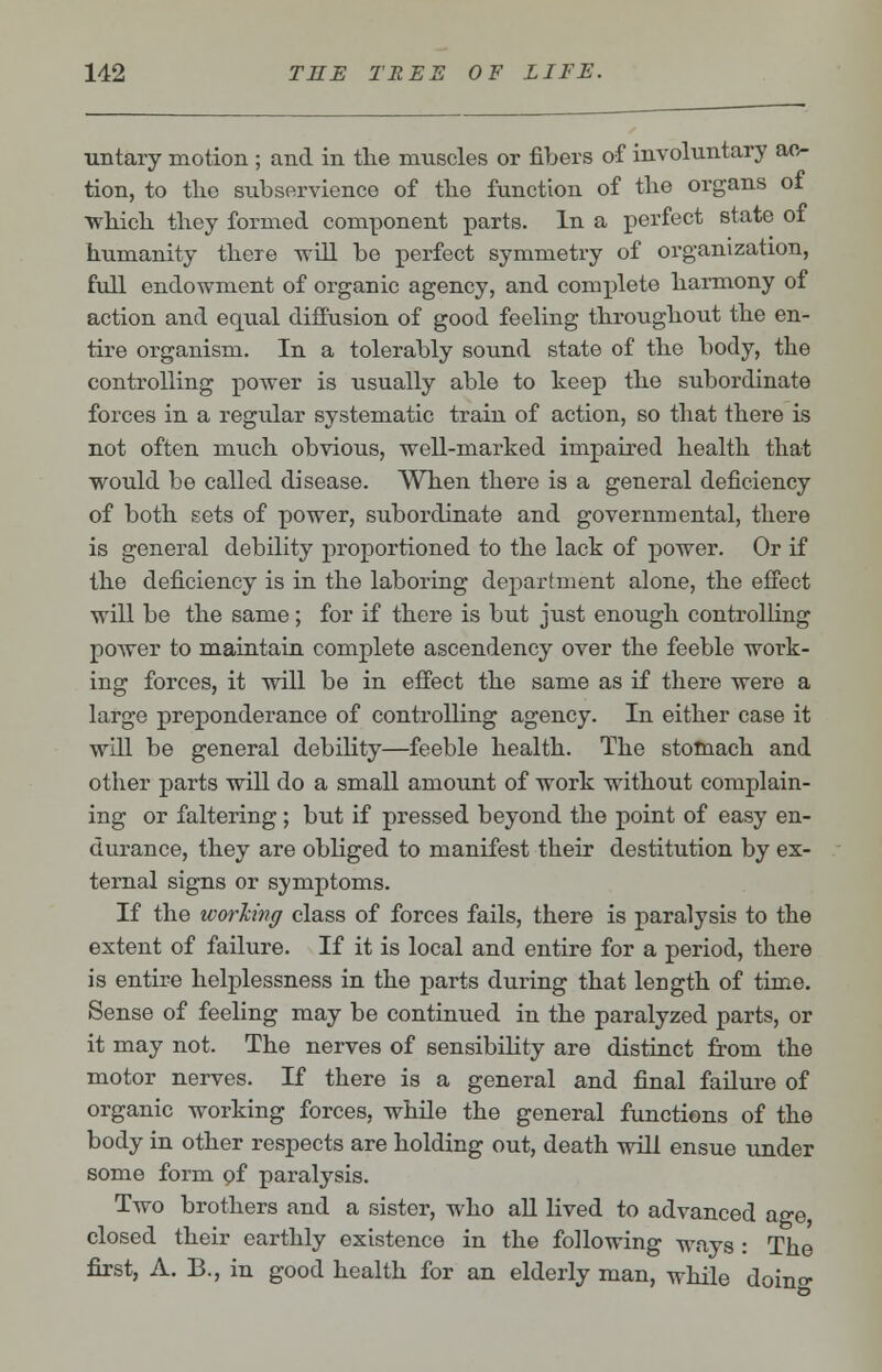 untary motion ; and in the muscles or fibers of involuntary ac- tion, to tlic subservience of tlie function of the organs ot which they formed component parts. In a perfect state ot humanity there will be perfect symmetry of organization, full endowment of organic agency, and complete harmony of action and equal diffusion of good feeling throughout the en- tire organism. In a tolerably sound state of the body, the controlling power is usually able to keep the subordinate forces in a regular systematic train of action, so that there is not often much obvious, well-marked impaired health that would be called disease. When there is a general deficiency of both sets of power, subordinate and governmental, there is general debility proportioned to the lack of power. Or if the deficiency is in the laboring department alone, the effect will be the same; for if there is but just enough controlling power to maintain complete ascendency over the feeble work- ing forces, it will be in effect the same as if there were a large preponderance of controlling agency. In either case it will be general debility—feeble health. The stomach and other parts will do a small amount of work without complain- ing or faltering; but if pressed beyond the point of easy en- durance, they are obliged to manifest their destitution by ex- ternal signs or symptoms. If the working class of forces fails, there is paralysis to the extent of failure. If it is local and entire for a period, there is entire helplessness in the parts during that length of time. Sense of feeling may be continued in the paralyzed parts, or it may not. The nerves of sensibility are distinct from the motor nerves. If there is a general and final failure of organic working forces, while the general functions of the body in other respects are holding out, death will ensue under some form of paralysis. Two brothers and a sister, who all lived to advanced age closed their earthly existence in the following ways : The first, A. B., in good health for an elderly man, while doin°-