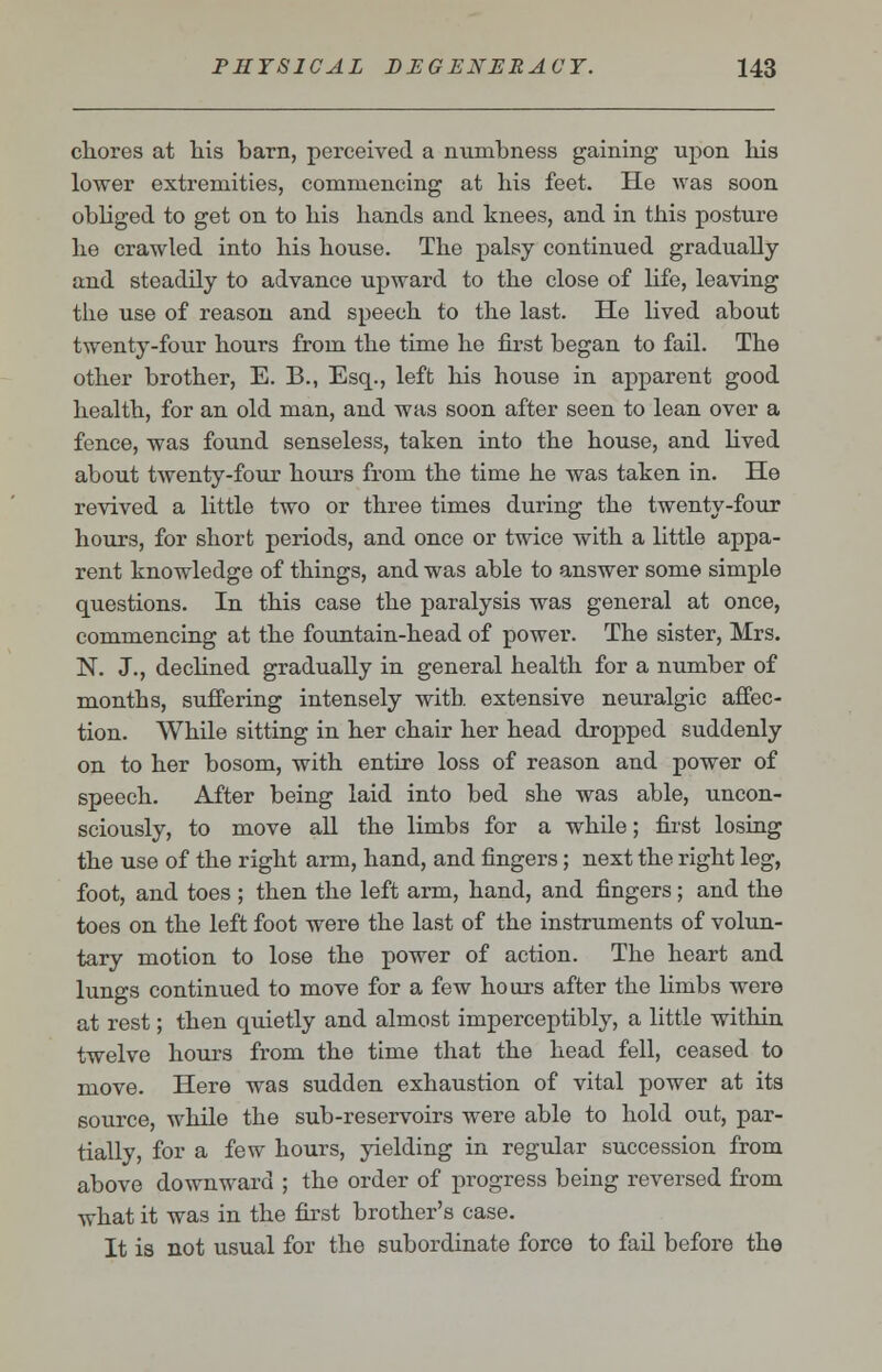 chores at his barn, perceived a numbness gaining upon his lower extremities, commencing at his feet. He was soon obliged to get on to his hands and knees, and in this posture he crawled into his house. The palsy continued gradually and steadily to advance upward to the close of life, leaving the use of reason and speech to the last. He lived about twenty-four hours from the time he first began to fail. The other brother, E. B., Esq., left his house in apparent good health, for an old man, and was soon after seen to lean over a fence, was found senseless, taken into the house, and lived about twenty-four hours from the time he was taken in. He revived a little two or three times during the twenty-four hours, for short periods, and once or twice with a little appa- rent knowledge of things, and was able to answer some simple questions. In this case the paralysis was general at once, commencing at the fountain-head of power. The sister, Mrs. N. J., declined gradually in general health for a number of months, suffering intensely with extensive neuralgic affec- tion. While sitting in her chair her head dropped suddenly on to her bosom, with entire loss of reason and power of speech. After being laid into bed she was able, uncon- sciously, to move all the limbs for a while; first losing the use of the right arm, hand, and fingers; next the right leg, foot, and toes ; then the left arm, hand, and fingers; and the toes on the left foot were the last of the instruments of volun- tary motion to lose the power of action. The heart and lungs continued to move for a few hours after the limbs were at rest; then quietly and almost imperceptibly, a little within twelve hours from the time that the head fell, ceased to move. Here was sudden exhaustion of vital power at its source, while the sub-reservoirs were able to hold out, par- tially, for a few hours, yielding in regular succession from above downward ; the order of progress being reversed from what it was in the first brother's case. It is not usual for the subordinate force to fail before the