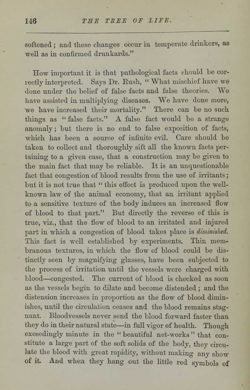 softened ; and these changes occur in temperate drinkers, as well as in confirmed drunkards. How important it is that pathological facts should be cor- rectly interpreted. Says Dr. Eush,  What mischief have we done under the belief of false facts and false theories. We have assisted in multiplying diseases. We have done more, we have increased their mortality. There can be no such things as  false facts. A false fact would be a strange anomaly; but there is no end to false exposition of facts, which has been a source of infinite evil. Care should be taken to collect and thoroughly sift all the known facts per- taining to a given case, that a construction may be given to the main fact that may be reliable. It is an unquestionable fact that congestion of blood results from the use of irritants; but it is not true that  this effect is produced upon the well- known law of the animal economy, that an irritant applied to a sensitive texture of the body induces an increased flow of blood to that part. But directly the reverse of this is true, viz., that the flow of blood to an irritated and injured part in which a congestion of blood takes place is diminished. This fact is well established by experiments. Thin mem- branous textures, in which the flow of blood could be dis- tinctly seen by magnifying glasses, have been subjected to the process of irritation until the vessels were charged with blood—congested. The current of blood is checked as soon as the vessels begin to dilate and become distended ; and the distension increases in proportion as the flow of blood dimin- ishes, until the circulation ceases and the blood remains stag- nant. Bloodvessels never send the blood forward faster than they do in their natural state—in full vigor of health. Though exceedingly minute in the  beautiful net-works  that con- stitute a large part of the soft solids of the body, they circu- late the blood with great rapidity, without making any show of it. And when they hang out the little red symbols of