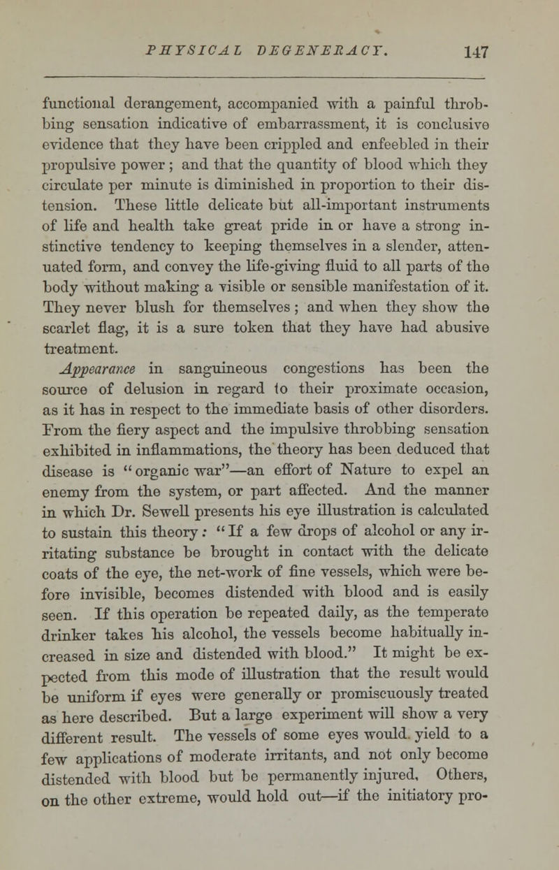 functional derangement, accompanied with a painful throb- bing sensation indicative of embarrassment, it is conclusive evidence that they have been crippled and enfeebled in their propulsive power ; and that the quantity of blood which they circulate per minute is diminished in proportion to their dis- tension. These little delicate but all-important instruments of life and health take great pride in or have a strong in- stinctive tendency to keeping themselves in a slender, atten- uated form, and convey the life-giving fluid to all parts of the body without making a visible or sensible manifestation of it. They never blush for themselves; and when they show the scarlet flag, it is a sure token that they have had abusive treatment. Appearance in sanguineous congestions has been the source of delusion in regard to their proximate occasion, as it has in respect to the immediate basis of other disorders. From the fiery aspect and the impulsive throbbing sensation exhibited in inflammations, the theory has been deduced that disease is  organic war—an effort of Nature to expel an enemy from the system, or part affected. And the manner in which Dr. Sewell presents his eye illustration is calculated to sustain this theory:  If a few drops of alcohol or any ir- ritating substance be brought in contact with the delicate coats of the eye, the net-work of fine vessels, which were be- fore invisible, becomes distended with blood and is easily seen. If this operation be repeated daily, as the temperate drinker takes his alcohol, the vessels become habitually in- creased in size and distended with blood. It might be ex- pected from this mode of illustration that the result would be uniform if eyes were generally or promiscuously treated as here described. But a large experiment will show a very different result. The vessels of some eyes would, yield to a few applications of moderate irritants, and not only become distended with blood but be permanently injured. Others, on the other extreme, would hold out—if the initiatory pro-