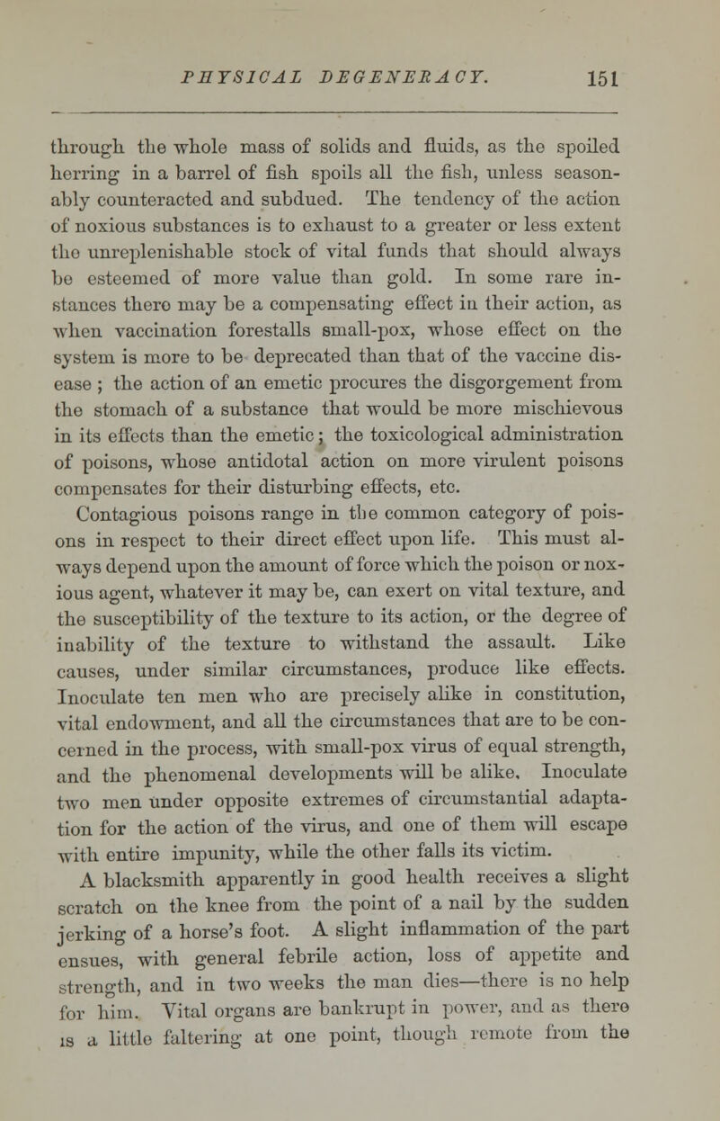 through the whole mass of solids and fluids, as the spoiled herring in a barrel of fish spoils all the fish, unless season- ably counteracted and subdued. The tendency of the action of noxious substances is to exhaust to a greater or less extent tho unreplenishable stock of vital funds that should always be esteemed of more value than gold. In some rare in- stances thero may be a compensating effect iu their action, as when vaccination forestalls small-pox, whose effect on the system is more to be deprecated than that of the vaccine dis- ease ; the action of an emetic procures the disgorgement from the stomach of a substance that would be more mischievous in its effects than the emetic; the toxicological administration of poisons, whose antidotal action on more virulent poisons compensates for their disturbing effects, etc. Contagious poisons range in the common category of pois- ons in respect to their direct effect upon life. This must al- ways depend upon the amount of force which the poison or nox- ious agent, whatever it may be, can exert on vital texture, and the susceptibility of the texture to its action, or the degree of iu ability of the texture to withstand the assault. Like causes, under similar circumstances, produce like effects. Inoculate ten men who are precisely alike in constitution, vital endowment, and all the circumstances that are to be con- cerned in the process, with small-pox virus of equal strength, and the phenomenal developments will be alike. Inoculate two men under opposite extremes of circumstantial adapta- tion for the action of the virus, and one of them will escape with entire impunity, while the other falls its victim. A blacksmith apparently in good health receives a slight scratch on the knee from the point of a nail by the sudden jerking of a horse's foot. A slight inflammation of the part ensues, with general febrile action, loss of appetite and strength, and in two weeks the man dies—there is no help for him. Vital organs are bankrupt in power, and as thero is a little faltering at one point, though remote from the