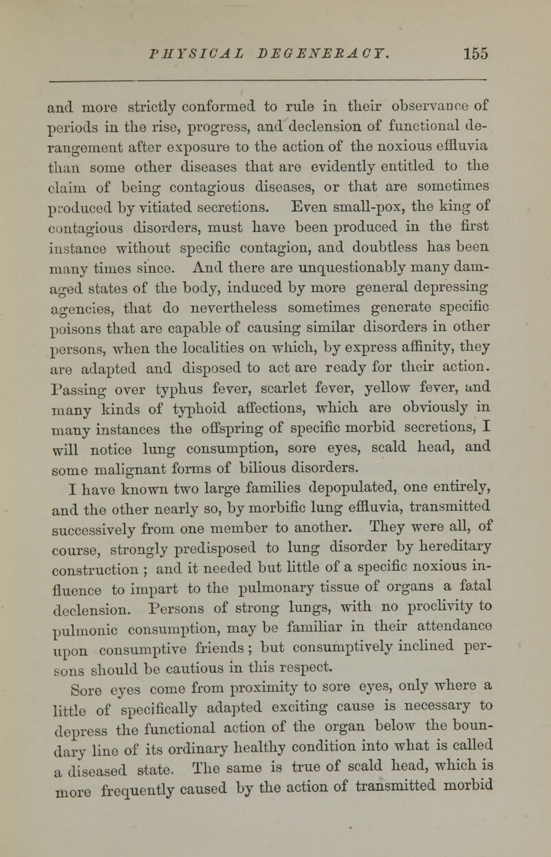 and more strictly conformed to rule in their observance of periods in the rise, progress, and declension of functional de- rangement after exposure to the action of the noxious effluvia than some other diseases that are evidently entitled to the claim of being contagious diseases, or that are sometimes produced by vitiated secretions. Even small-pox, the king of contagious disorders, must have been produced in the first instance without specific contagion, and doubtless has been many times since. And there are unquestionably many dain- aged states of the body, induced by more general depressing agencies, that do nevertheless sometimes generate specific poisons that are capable of causing similar disorders in other persons, when the localities on which, by express affinity, they are adapted and disposed to act are ready for their action. Passing over typhus fever, scarlet fever, yellow fever, and many kinds of typhoid affections, which are obviously in many instances the offspring of specific morbid secretions, I will notice lung consumption, sore eyes, scald head, and some malignant forms of bilious disorders. I have known two large families depopulated, one entirely, and the other nearly so, by morbific lung effluvia, transmitted successively from one member to another. They were all, of course, strongly predisposed to lung disorder by hereditary construction ; and it needed but little of a specific noxious in- fluence to impart to the pulmonary tissue of organs a fatal declension. Persons of strong lungs, with no proclivity to pulmonic consumption, may be familiar in their attendance upon consumptive friends ; but consumptively inclined per- sons should be cautious in this respect. Sore eyes come from proximity to sore eyes, only where a little of specifically adapted exciting cause is necessary to depress the functional action of the organ below the boun- dary line of its ordinary healthy condition into what is called a diseased state. The same is true of scald head, which is more frequently caused by the action of transmitted morbid