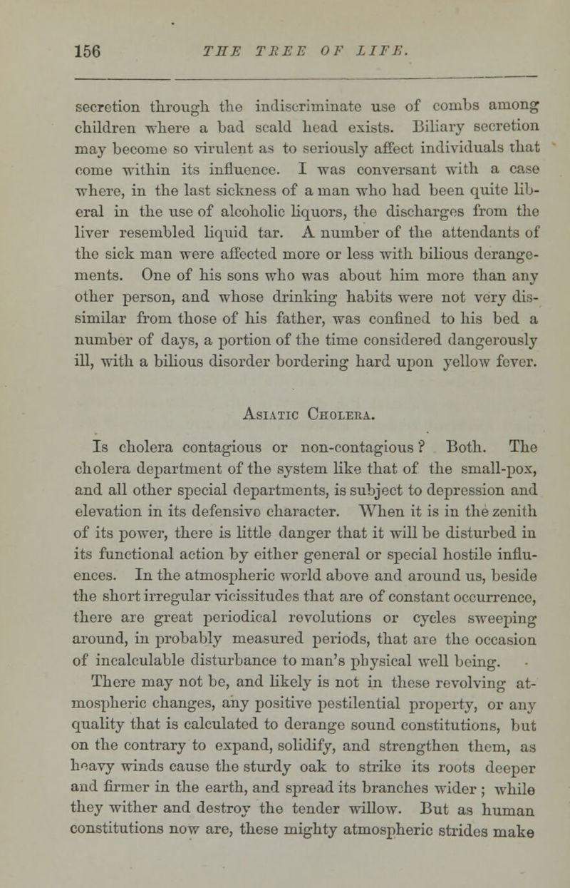 secretion through the indiscriminate use of combs among children where a bad scald head exists. Biliary secretion may become so virulent as to seriously affect individuals that come within its influence. I was conversant with a case where, in the last sickness of a man who had been quite lib- eral in the use of alcoholic liquors, the discharges from the liver resembled liquid tar. A number of the attendants of the sick man were affected more or less with bilious derange- ments. One of his sons who was about him more than any other person, and whose drinking habits were not very dis- similar from those of his father, was confined to his bed a number of days, a portion of the time considered dangerously ill, with a bilious disorder bordering hard upon yellow fever. Asiatic Cholera. Is cholera contagious or non-contagious ? Both. The cholera department of the system like that of the small-pox, and all other special departments, is subject to depression and elevation in its defensivo character. When it is in the zenith of its power, there is little danger that it will be disturbed in its functional action by either general or special hostile influ- ences. In the atmospheric world above and around us, beside the short irregular vicissitudes that are of constant occurrence, there are great periodical revolutions or cycles sweeping around, in probably measured periods, that are the occasion of incalculable disturbance to man's physical well being. There may not be, and likely is not in these revolving at- mospheric changes, any positive pestilential property, or any quality that is calculated to derange sound constitutions, but on the contrary to expand, solidify, and strengthen them, as heavy winds cause the sturdy oak to strike its roots deeper and firmer in the earth, and spread its branches wider ; while they wither and destroy the tender willow. But as human constitutions now are, these mighty atmospheric strides make