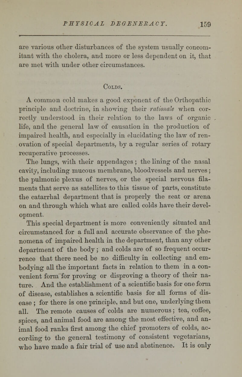 are various other disturbances of the system usually concom- itant with the cholera, and more or less dependent on it, that are met with under other circumstances. Colds. A common cold makes a good exponent of the Orthopathic principle and doctrine, in showing their rationale when cor- rectly understood in their relation to the laws of organic life, and the general law of causation in the production of impaired health, and especially in elucidating the law of ren- ovation of special departments, by a regular series of rotary recuperative processes. The lungs, with their appendages ; the lining of the nasal cavity, including mucous membrane, bloodvessels and nerves ; the pulmonic plexus of nerves, or the special nervous fila- ments that serve as satellites to this tissue of parts, constitute the catarrhal department that is properly the seat or arena on and through which what are called colds have their devel- opment. This special department is more conveniently situated and circumstanced for a full and accurate observance of the phe- nomena of impaired health in the department, than any other department of the body ; and colds are of so frequent occur- rence that there need be no difficulty in collecting and em- bodying all the important facts in relation to them in a con- venient form for proving or disproving a theory of their na- ture. And the establishment of a scientific basis for one form of disease, establishes a scientific basis for all forms of dis- ease ; for there is one principle, and but one, underlying them all. The remote causes of colds are numerous; tea, coffee, spices, and animal food are among the most effective, and an- imal food ranks first among the chief promoters of colds, ac- cording to the general testimony of consistent vegetarians, who have made a fair trial of use and abstinence. It is only