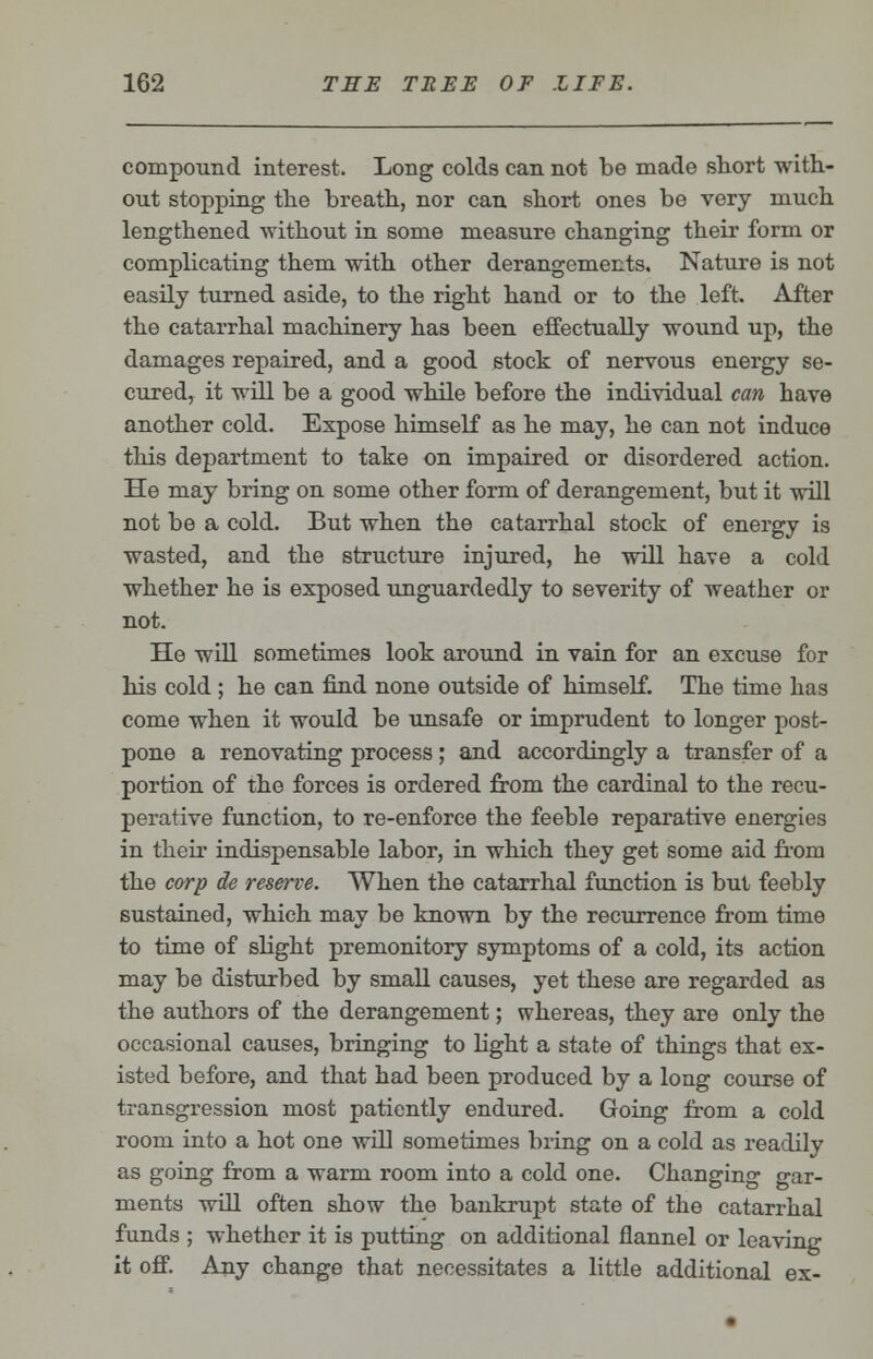 compound interest. Long colds can not be made short with- out stopping the breath, nor can short ones be very much lengthened without in some measure changing their form or complicating them with other derangements. Nature is not easily turned aside, to the right hand or to the left. After the catarrhal machinery has been effectually wound up, the damages repaired, and a good stock of nervous energy se- cured, it will be a good while before the individual can have another cold. Expose himself as he may, he can not induce this department to take on impaired or disordered action. He may bring on some other form of derangement, but it will not be a cold. But when the catarrhal stock of energy is wasted, and the structure injured, he will have a cold whether he is exposed unguardedly to severity of weather or not. He will sometimes look around in vain for an excuse for his cold ; he can find none outside of himself. The time has come when it would be unsafe or imprudent to longer post- pone a renovating process; and accordingly a transfer of a portion of the forces is ordered from the cardinal to the recu- perative function, to re-enforce the feeble reparative energies in their indispensable labor, in which they get some aid from the corp de reserve. When the catarrhal function is but feebly sustained, which may be known by the recurrence from time to time of slight premonitory symptoms of a cold, its action may be disturbed by small causes, yet these are regarded as the authors of the derangement; whereas, they are only the occasional causes, bringing to light a state of things that ex- isted before, and that had been produced by a long course of transgression most patiently endured. Going from a cold room into a hot one will sometimes bring on a cold as readily as going from a warm room into a cold one. Changing gar- ments will often show the bankrupt state of the catarrhal funds ; whether it is putting on additional flannel or leaving it off. Any change that necessitates a little additional ex-