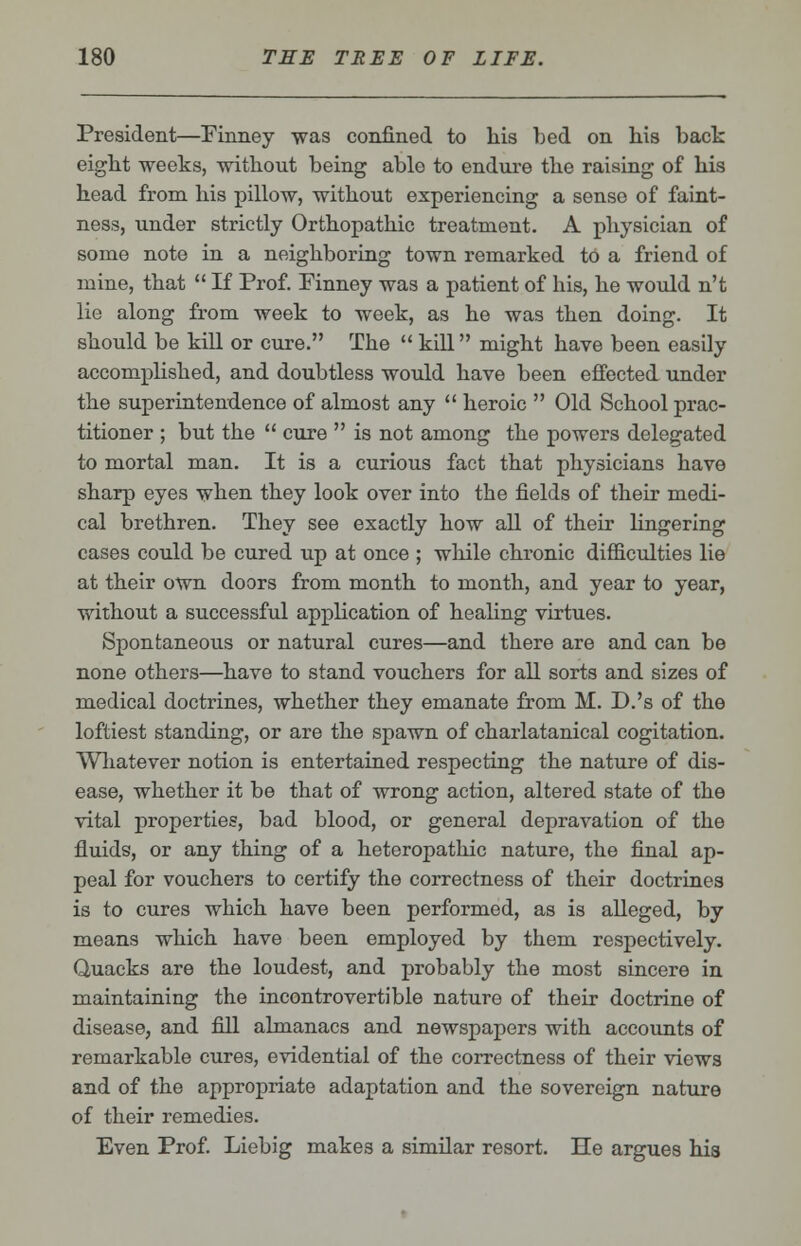 President—Finney was confined to his bed on his back eight weeks, without being able to endure the raising of his head from his pillow, without experiencing a sense of faint- ness, under strictly Orthopathic treatment. A physician of some note in a neighboring town remarked to a friend of mine, that  If Prof. Finney was a patient of his, he would n't lie along from week to week, as he was then doing. It should be kill or cure. The  kill might have been easily accomplished, and doubtless would have been effected under the superintendence of almost any  heroic  Old School prac- titioner ; but the  cure  is not among the powers delegated to mortal man. It is a curious fact that physicians have sharp eyes when they look over into the fields of their medi- cal brethren. They see exactly how all of their lingering cases could be cured up at once ; while chronic difficulties lie at their own doors from month to month, and year to year, without a successful application of healing virtues. Spontaneous or natural cures—and there are and can be none others—have to stand vouchers for all sorts and sizes of medical doctrines, whether they emanate from M. D.'s of the loftiest standing, or are the spawn of charlatanical cogitation. Whatever notion is entertained respecting the nature of dis- ease, whether it be that of wrong action, altered state of the vital properties, bad blood, or general depravation of the fluids, or any thing of a heteropathic nature, the final ap- peal for vouchers to certify the correctness of their doctrines is to cures which have been performed, as is alleged, by means which have been employed by them respectively. Quacks are the loudest, and probably the most sincere in maintaining the incontrovertible nature of their doctrine of disease, and fill almanacs and newspapers with accounts of remarkable cures, evidential of the correctness of their views and of the appropriate adaptation and the sovereign nature of their remedies. Even Prof. Liebig makes a similar resort. He argues his