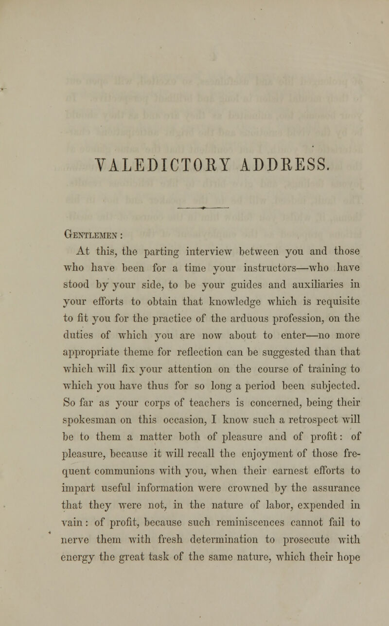 Gentlemen : At this, the parting interview between you and those who have been for a time your instructors—who have stood by your side, to be your guides and auxiliaries in your efforts to obtain that knowledge which is requisite to fit you for the practice of the arduous profession, on the duties of which you are now about to enter—no more appropriate theme for reflection can be suggested than that which will fix your attention on the course of training to which you have thus for so long a period been subjected. So far as your corps of teachers is concerned, being their spokesman on this occasion, I know such a retrospect will be to them a matter both of pleasure and of profit: of pleasure, because it will recall the enjoyment of those fre- quent communions with you, when their earnest efforts to impart useful information were crowned by the assurance that they were not, in the nature of labor, expended in vain: of profit, because such reminiscences cannot fail to nerve them with fresh determination to prosecute with energy the great task of the same nature, which their hope