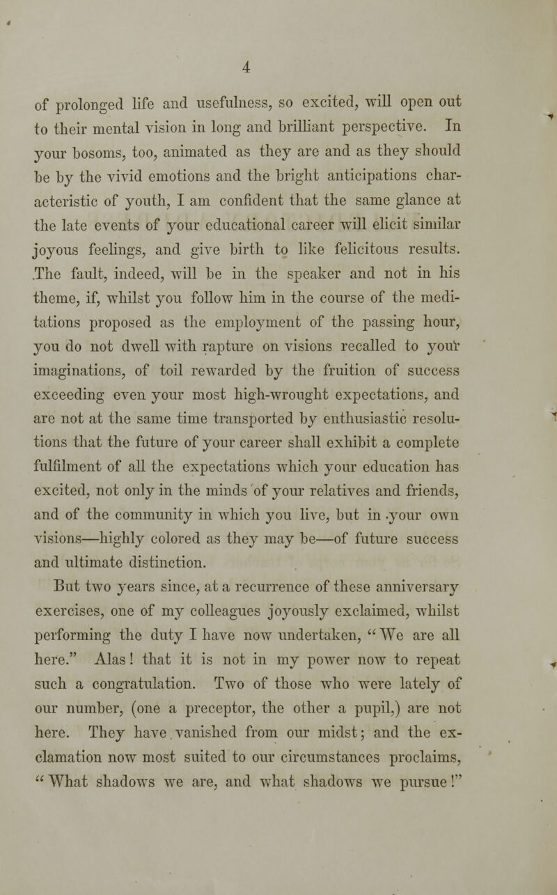 of prolonged life and usefulness, so excited, will open out to their mental vision in long and brilliant perspective. In your bosoms, too, animated as they are and as they should be by the vivid emotions and the bright anticipations char- acteristic of youth, I am confident that the same glance at the late events of your educational career will elicit similar joyous feelings, and give birth to like felicitous results. .The fault, indeed, will be in the speaker and not in his theme, if, whilst you follow him in the course of the medi- tations proposed as the employment of the passing hour, you do not dwell with rapture on visions recalled to your imaginations, of toil rewarded by the fruition of success exceeding even your most high-wrought expectations, and are not at the same time transported by enthusiastic resolu- tions that the future of your career shall exhibit a complete fulfilment of all the expectations which your education has excited, not only in the minds of your relatives and friends, and of the community in which you live, but in .your own visions—highly colored as they may be—of future success and ultimate distinction. But two years since, at a recurrence of these anniversary exercises, one of my colleagues joyously exclaimed, whilst performing the duty I have now undertaken,  We are all here. Alas! that it is not in my power now to repeat such a congratulation. Two of those who were lately of our number, (one a preceptor, the other a pupil,) are not here. They have.vanished from our midst; and the ex- clamation now most suited to our circumstances proclaims,  What shadows we are, and what shadows we pursue!