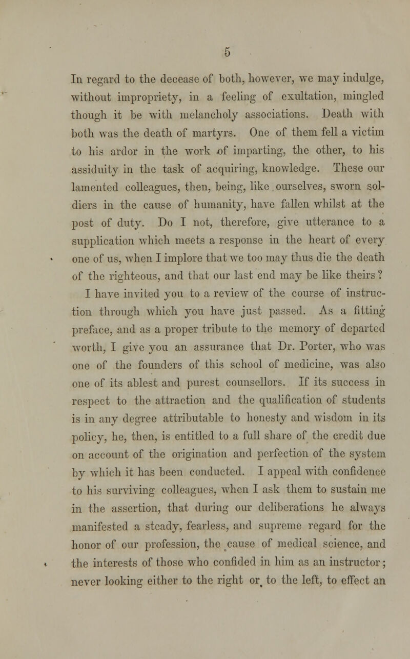 In regard to the decease of both, however, we may indulge, without impropriety, in a feeling of exultation, mingled though it be with melancholy associations. Death with both was the death of martyrs. One of them fell a victim to his ardor in the work -of imparting, the other, to his assiduity in the task of acquiring, knowledge. These our lamented colleagues, then, being, like , ourselves, sworn sol- diers in the cause of humanity, have fallen whilst at the post of duty. Do I not, therefore, give utterance to a supplication which meets a response in the heart of every one of us, when I implore that we too may thus die the death of the righteous, and that our last end may be like theirs ? I have invited you to a review of the course of instruc- tion through which you have just passed. As a fitting preface, and as a proper tribute to the memory of departed worth, I give you an assurance that Dr. Porter, who was one of the founders of this school of medicine, was also one of its ablest and purest counsellors. If its success in respect to the attraction and the qualification of students is in any degree attributable to honesty and wisdom in its policy, he, then, is entitled to a full share of the credit due on account of the origination and perfection of the system by which it has been conducted. I appeal with confidence to his surviving colleagues, when I ask them to sustain me in the assertion, that during our deliberations he always manifested a steady, fearless, and supreme regard for the honor of our profession, the cause of medical science, and the interests of those who confided in him as an instructor; never looking either to the right or% to the left, to effect an