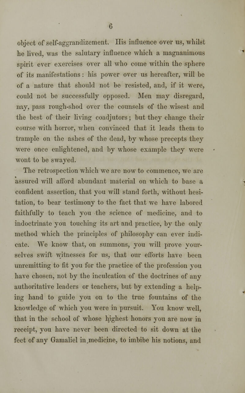 object of self-aggrandizement. His influence over us, whilst he lived, was the salutary influence which a magnanimous spirit ever exercises over all who come within the sphere of its manifestations: his power over us hereafter, will be of a nature that should not be resisted, and, if it were, could not be successfully opposed. Men may disregard, nay, pass rough-shod over the counsels of the wisest and the best of their living coadjutors; but they change their course with horror, when convinced that it leads them to trample on the ashes of the dead, by whose precepts they were once enlightened, and by whose example they were wont to be swayed. The retrospection which we are now to commence, we are assured will afford abundant material on which to base a confident assertion, that you will stand forth, without hesi- tation, to bear testimony to the fact that we have labored faithfully to teach you the science of medicine, and to indoctrinate you touching its art and practice, by the only method which the principles of philosophy can ever indi- cate. We know that, on summons, you will prove your- selves swift witnesses for us, that our efforts have been unremitting to fit you for the practice of the profession you have chosen, not by the inculcation of the doctrines of any authoritative leaders or teachers, but by extending a help- ing hand to guide you on to the true fountains of the knowledge of which you were in pursuit. You know well, that in the school of whose highest honors you are now in receipt, you have never been directed to sit down at the feet of any Gamaliel in .medicine, to imbibe his notions, and