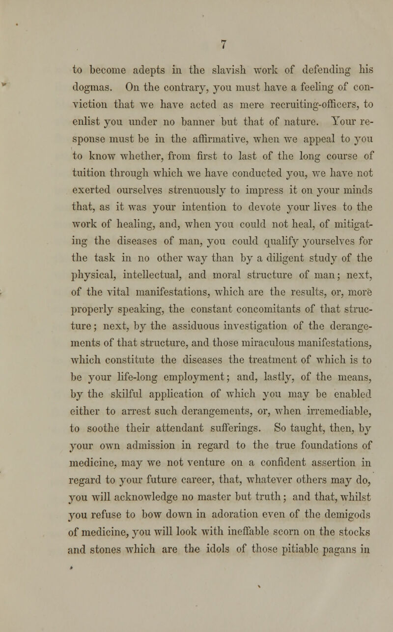 to become adepts in the slavish work of defending his dogmas. On the contrary, you must have a feeling of con- viction that we have acted as mere recruiting-officers, to enlist you under no banner but that of nature. Your re- sponse must be in the affirmative, when we appeal to you to know whether, from first to last of the long course of tuition through which we have conducted you, we have not exerted ourselves strenuously to impress it on your minds that, as it was your intention to devote your lives to the work of healing, and, when you could not heal, of mitigat- ing the diseases of man, you could qualify yourselves for the task in no other way than by a diligent study of the physical, intellectual, and moral structure of man; next, of the vital manifestations, which are the results, or, more properly speaking, the constant concomitants of that struc- ture ; next, by the assiduous investigation of the derange- ments of that structure, and those miraculous manifestations, which constitute the diseases the treatment of which is to be your life-long employment; and, lastly, of the means, by the skilful application of which you may be enabled either to arrest such derangements, or, when irremediable, to soothe their attendant sufferings. So taught, then, by your own admission in regard to the true foundations of medicine, may we not venture on a confident assertion in regard to your future career, that, whatever others may do, you will acknowledge no master but truth; and that, whilst you refuse to bow down in adoration even of the demigods of medicine, you will look with ineffable scorn on the stocks and stones which are the idols of those pitiable pagans in