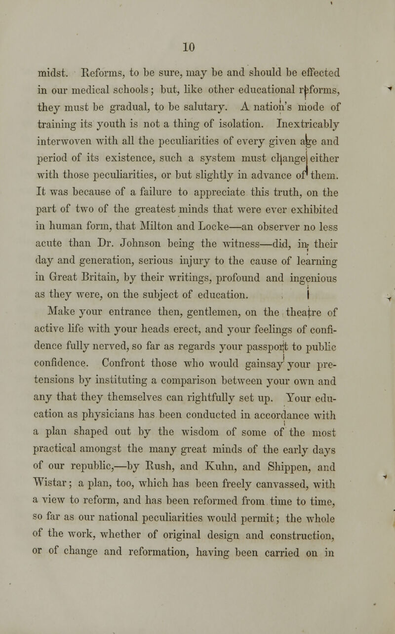 midst. Reforms, to be sure, may be and should be effected in our medical schools; but, like other educational reforms, they must be gradual, to be salutary. A nation's niode of training its youth is not a thing of isolation. Inextricably interwoven with all the peculiarities of every given age and period of its existence, such a system must crjange either with those peculiarities, or but slightly in advance or them. It was because of a failure to appreciate this truth, on the part of two of the greatest minds that were ever exhibited in human form, that Milton and Locke—an observer no less acute than Dr. Johnson being the witness—did, in- their day and generation, serious injury to the cause of learning in Great Britain, by their writings, profound and ingenious as they were, on the subject of education. I Make your entrance then, gentlemen, on the theatre of active life with your heads erect, and your feelings of confi- dence fully nerved, so far as regards your passporjt to public confidence. Confront those who would gainsay your pre- tensions by instituting a comparison between your own and any that they themselves can rightfully set up. Your edu- cation as physicians has been conducted in accordance with a plan shaped out by the wisdom of some of the most practical amongst the many great minds of the early days of our republic,—by Hush, and Kuhn, and Shippen, and Wistar; a plan, too, which has been freely canvassed, with a view to reform, and has been reformed from time to time, so far as our national peculiarities would permit; the whole of the work, whether of original design and construction, or of change and reformation, having been carried on in