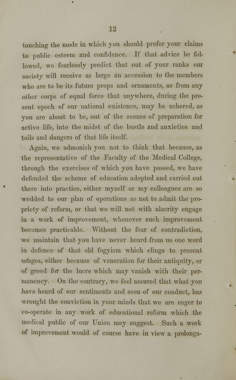 touching the mode in which you should prefer your claims to public esteem and confidence. If that advice be fol- lowed, we fearlessly predict that out of your ranks our society will receive as large an accession to the members who are to be its future props and ornaments, as from any other corps of equal force that anywhere, during the pre- sent epoch of our national existence, may be ushered, as you are about to be, out of the scenes of preparation for active life, into the midst of the bustle and anxieties and toils and dangers of that life itself. Again, we admonish you not to think that because, as the representative of the Faculty of the Medical College, through the exercises of which you have passed, we have defended the scheme of education adopted and carried out there into practice, either myself or my colleagues are so wedded to our plan of operations as not to admit the pro- priety of reform, or that we will not with alacrity engage in a work of improvement, whenever such improvement becomes practicable. Without the fear of contradiction, we maintain that you have never heard from us one word in defence of that old fogyism which clings to present us'ages, either because of veneration for their antiquity, or of greed for the lucre which may vanish with their per- manency. On the contrary, we feel assured that what you have heard of our sentiments and seen of our conduct, has wrought the conviction in your minds that we are eager to co-operate in any work of educational reform which the medical public of our Union may suggest. Such a work of improvement would of course have in view a prolonga-