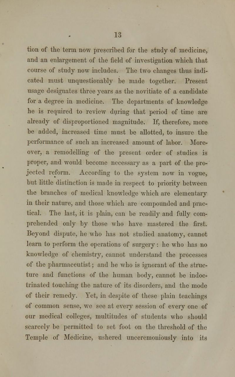 tion of the term now prescribed for the study of medicine, and an enlargement of the field of investigation which that course of study now includes. The two changes thus indi- cated must unquestionably be made together. Present usage designates three years as the novitiate of a candidate for a degree in medicine. The departments of knowledge he is required to review during that period of time are already of disproportioned magnitude. If, therefore, more be added, increased time must be allotted, to insure the performance of such an increased amount of labor. More- over, a remodelling of the present order of studies is proper, and would become necessary as a part of the pro- jected reform. According to the system now in vogue, but little distinction is made in respect to priority between the branches of medical knowledge which are elementary in their nature, and those which are compounded and prac- tical. The last, it is plain, can be readily and fully com- prehended only by those who have mastered the first. Beyond dispute, he who has not studied anatomy, cannot learn to perforin the operations of surgery: he who has no knowledge of chemistry, cannot understand the processes of the pharmaceutist; and he who is ignorant of the struc- ture and functions of the human body, cannot be indoc- trinated touching the nature of its disorders, and the mode of their remedy. Yet, in despite of these plain teachings of common sense, we see at every session of every one of our medical colleges, multitudes of students who should scarcely be permitted to set foot on the threshold of the Temple of Medicine, ushered unceremoniously into its