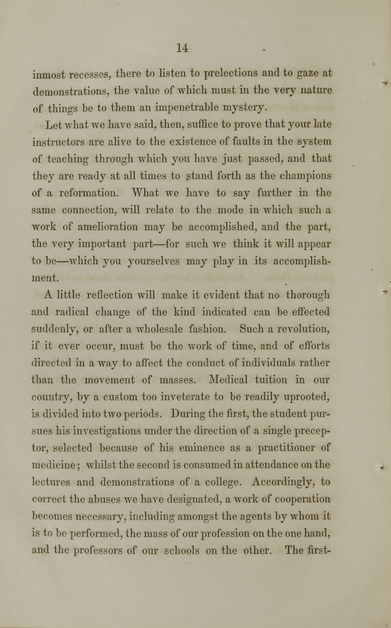 inmost recesses, there to listen to prelections and to gaze at demonstrations, the value of which must in the very nature of things be to them an impenetrable mystery. Let what we have said, then, suffice to prove that your late instructors are alive to the existence of faults in the system of teaching through which you have just passed, and that they are ready at all times to stand forth as the champions of a reformation. What we have to say further in the same connection, will relate to the mode in which such a work of amelioration may be accomplished, and the part, the very important part—for such we think it will appear to be—which you yourselves may play in its accomplish- ment. A little reflection will make it evident that no thorough and radical change of the kind indicated can be effected suddenly, or after a wholesale fashion. Such a revolution, if it ever occur, must be the work of time, and of efforts directed in a way to affect the conduct of individuals rather than the movement of masses. Medical tuition in our country, by a custom too inveterate to be readily uprooted, is divided into two periods. During the first, the student pur- sues his investigations under the direction of a single precep- tor, selected because of his eminence as a practitioner of medicine; whilst the second is consumed in attendance on the lectures and demonstrations of a college. Accordingly, to correct the abuses we have designated, a work of cooperation becomes necessary, including amongst the agents by whom it is to be performed, the mass of our profession on the one hand, and the professors of our schools on the other. The first-