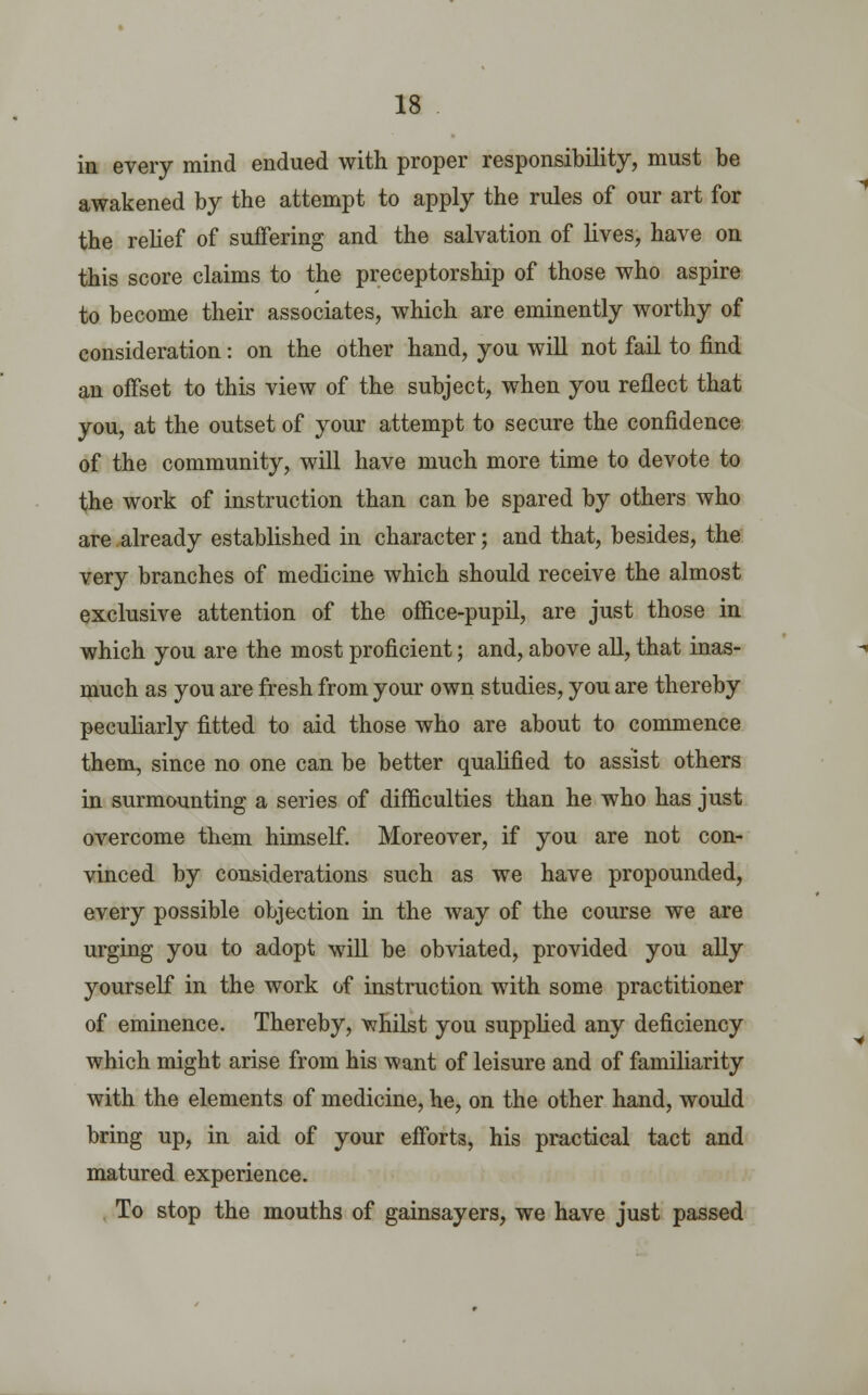 in every mind endued with proper responsibility, must be awakened by the attempt to apply the rules of our art for the relief of suffering and the salvation of lives, have on this score claims to the preceptorship of those who aspire to become their associates, which are eminently worthy of consideration: on the other hand, you will not fail to find an offset to this view of the subject, when you reflect that you, at the outset of your attempt to secure the confidence of the community, will have much more time to devote to the work of instruction than can be spared by others who are already established in character; and that, besides, the very branches of medicine which should receive the almost exclusive attention of the office-pupil, are just those in which you are the most proficient; and, above all, that inas- much as you are fresh from your own studies, you are thereby peculiarly fitted to aid those who are about to commence them, since no one can be better qualified to assist others in surmounting a series of difficulties than he who has just overcome them himself. Moreover, if you are not con- vinced by considerations such as we have propounded, every possible objection in the way of the course we are urging you to adopt will be obviated, provided you ally yourself in the work of instruction with some practitioner of eminence. Thereby, whilst you supplied any deficiency which might arise from his want of leisure and of familiarity with the elements of medicine, he, on the other hand, would bring up, in aid of your efforts, his practical tact and matured experience. To stop the mouths of gainsayers, we have just passed