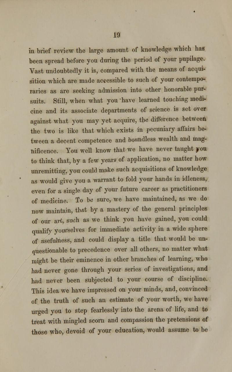 in brief review the large amount of knowledge which has been spread before you during the period of your pupilage. Vast undoubtedly it is, compared with the means of acqui- sition which are made accessible to such of your contempo- raries as are seeking admission into other honorable pur- suits. Still, when what you 'have learned touching medi- cine and its associate departments of science is set over against what you may yet acquire, the difference between the two is like that which exists in pecuniary affairs be- tween a decent competence and boundless wealth and mag- nificence. You well know that we have never taught you to think that, by a few years of application, no matter how unremitting, you could make such acquisitions of knowledge as would give you a warrant to fold your hands in idleness, even for a single day of your future career as practitioners of medicine. To be sure, we have maintained, as we do now maintain, that by a mastery of the general principles of our art, such as we think you have gained, you could qualify yourselves for immediate activity in a wide sphere of usefulness, and could display a title that would be un- questionable to precedence over all others, no matter what might be their eminence in other branches of learning, who had never gone through your series of investigations, and had never been subjected to your course of discipline. This idea we have impressed on your minds, and, convinced of the truth of such an estimate of your worth, we have urged you to step fearlessly into the arena of life, and to treat with mingled scorn and compassion the pretensions of those who, devoid of your education, would assume to be