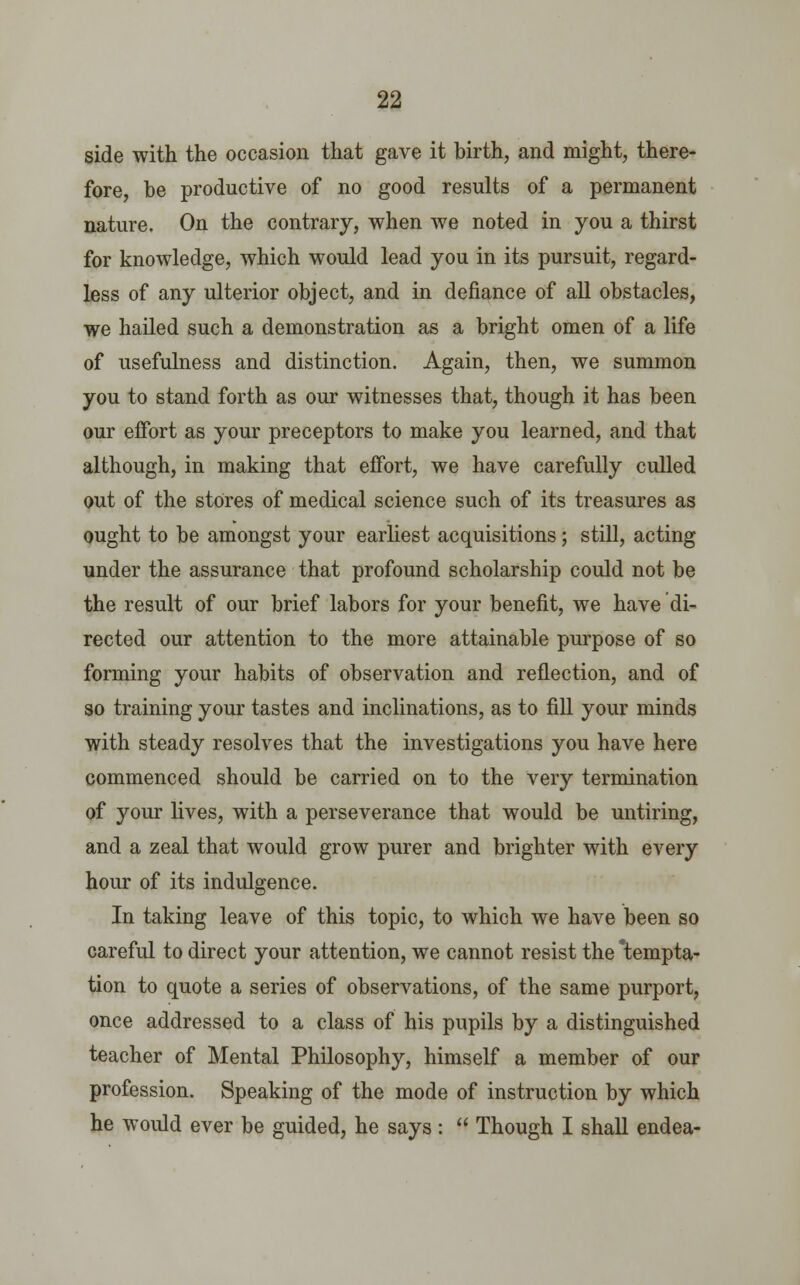 side with the occasion that gave it birth, and might, there- fore, be productive of no good results of a permanent nature. On the contrary, when we noted in you a thirst for knowledge, which would lead you in its pursuit, regard- less of any ulterior object, and in defiance of all obstacles, we hailed such a demonstration as a bright omen of a life of usefulness and distinction. Again, then, we summon you to stand forth as our witnesses that, though it has been our effort as your preceptors to make you learned, and that although, in making that effort, we have carefully culled out of the stores of medical science such of its treasures as ought to be amongst your earliest acquisitions ; still, acting under the assurance that profound scholarship could not be the result of our brief labors for your benefit, we have di- rected our attention to the more attainable purpose of so forming your habits of observation and reflection, and of so training your tastes and inclinations, as to fill your minds with steady resolves that the investigations you have here commenced should be carried on to the very termination of your lives, with a perseverance that would be untiring, and a zeal that would grow purer and brighter with every hour of its indulgence. In taking leave of this topic, to which we have been so careful to direct your attention, we cannot resist the 'tempta- tion to quote a series of observations, of the same purport, once addressed to a class of his pupils by a distinguished teacher of Mental Philosophy, himself a member of our profession. Speaking of the mode of instruction by which he would ever be guided, he says :  Though I shall endea-