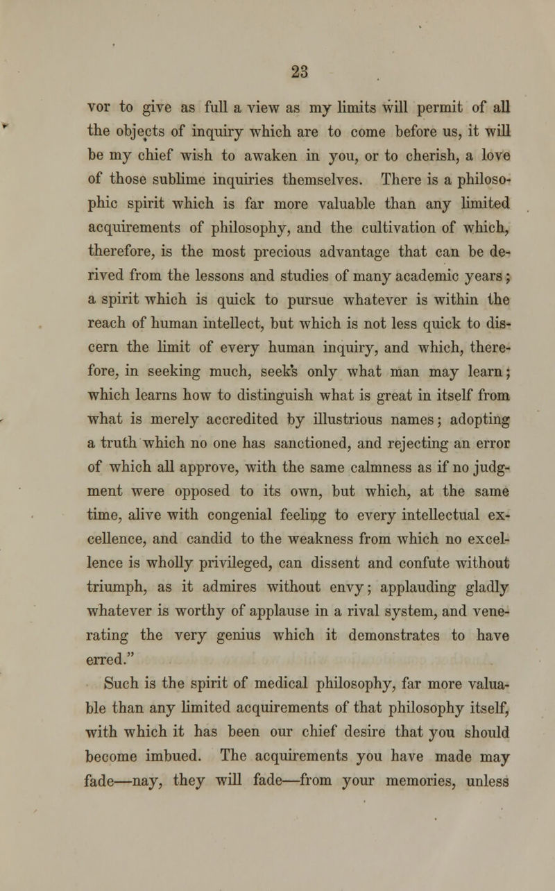 vor to give as full a view as my limits will permit of all the objects of inquiry which are to come before us, it will be my chief wish to awaken in you, or to cherish, a love of those sublime inquiries themselves. There is a philoso- phic spirit which is far more valuable than any limited acquirements of philosophy, and the cultivation of which, therefore, is the most precious advantage that can be de- rived from the lessons and studies of many academic years; a spirit which is quick to pursue whatever is within the reach of human intellect, but which is not less quick to dis- cern the limit of every human inquiry, and which, there- fore, in seeking much, seeks only what man may learn; which learns how to distinguish what is great in itself from what is merely accredited by illustrious names; adopting a truth which no one has sanctioned, and rejecting an error of which all approve, with the same calmness as if no judg- ment were opposed to its own, but which, at the same time, alive with congenial feeling to every intellectual ex- cellence, and candid to the weakness from which no excel- lence is wholly privileged, can dissent and confute without triumph, as it admires without envy; applauding gladly whatever is worthy of applause in a rival system, and vene- rating the very genius which it demonstrates to have erred. Such is the spirit of medical philosophy, far more valua- ble than any limited acquirements of that philosophy itself, with which it has been our chief desire that you should become imbued. The acquirements you have made may fade—nay, they will fade—from your memories, unless