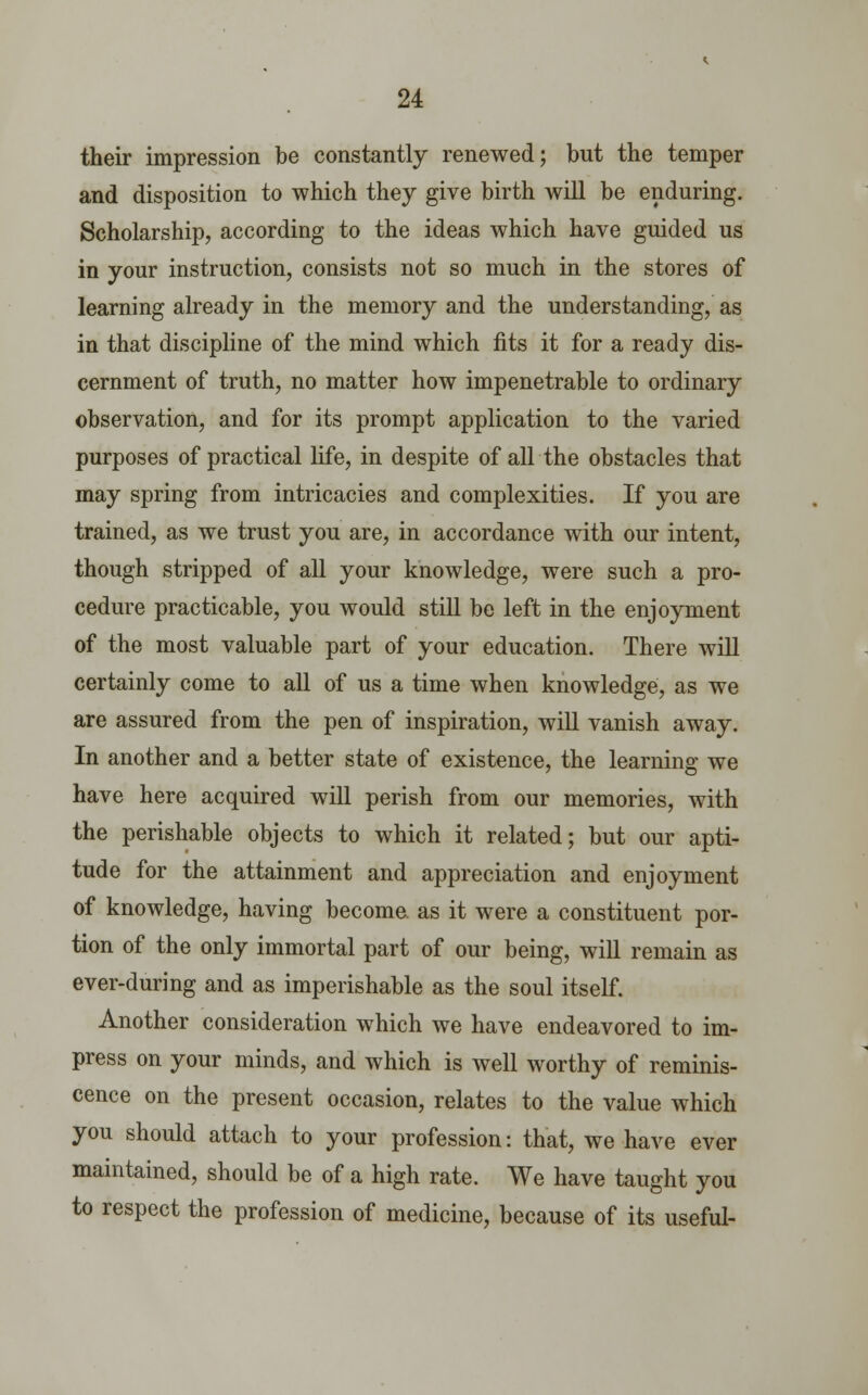 their impression be constantly renewed; but the temper and disposition to which they give birth will be enduring. Scholarship, according to the ideas which have guided us in your instruction, consists not so much in the stores of learning already in the memory and the understanding, as in that discipline of the mind which fits it for a ready dis- cernment of truth, no matter how impenetrable to ordinary observation, and for its prompt application to the varied purposes of practical life, in despite of all the obstacles that may spring from intricacies and complexities. If you are trained, as we trust you are, in accordance with our intent, though stripped of all your knowledge, were such a pro- cedure practicable, you would still be left in the enjoyment of the most valuable part of your education. There will certainly come to all of us a time when knowledge, as we are assured from the pen of inspiration, will vanish away. In another and a better state of existence, the learning we have here acquired will perish from our memories, with the perishable objects to which it related; but our apti- tude for the attainment and appreciation and enjoyment of knowledge, having become, as it were a constituent por- tion of the only immortal part of our being, will remain as ever-during and as imperishable as the soul itself. Another consideration which we have endeavored to im- press on your minds, and which is well worthy of reminis- cence on the present occasion, relates to the value which you should attach to your profession: that, we have ever maintained, should be of a high rate. We have taught you to respect the profession of medicine, because of its useful-