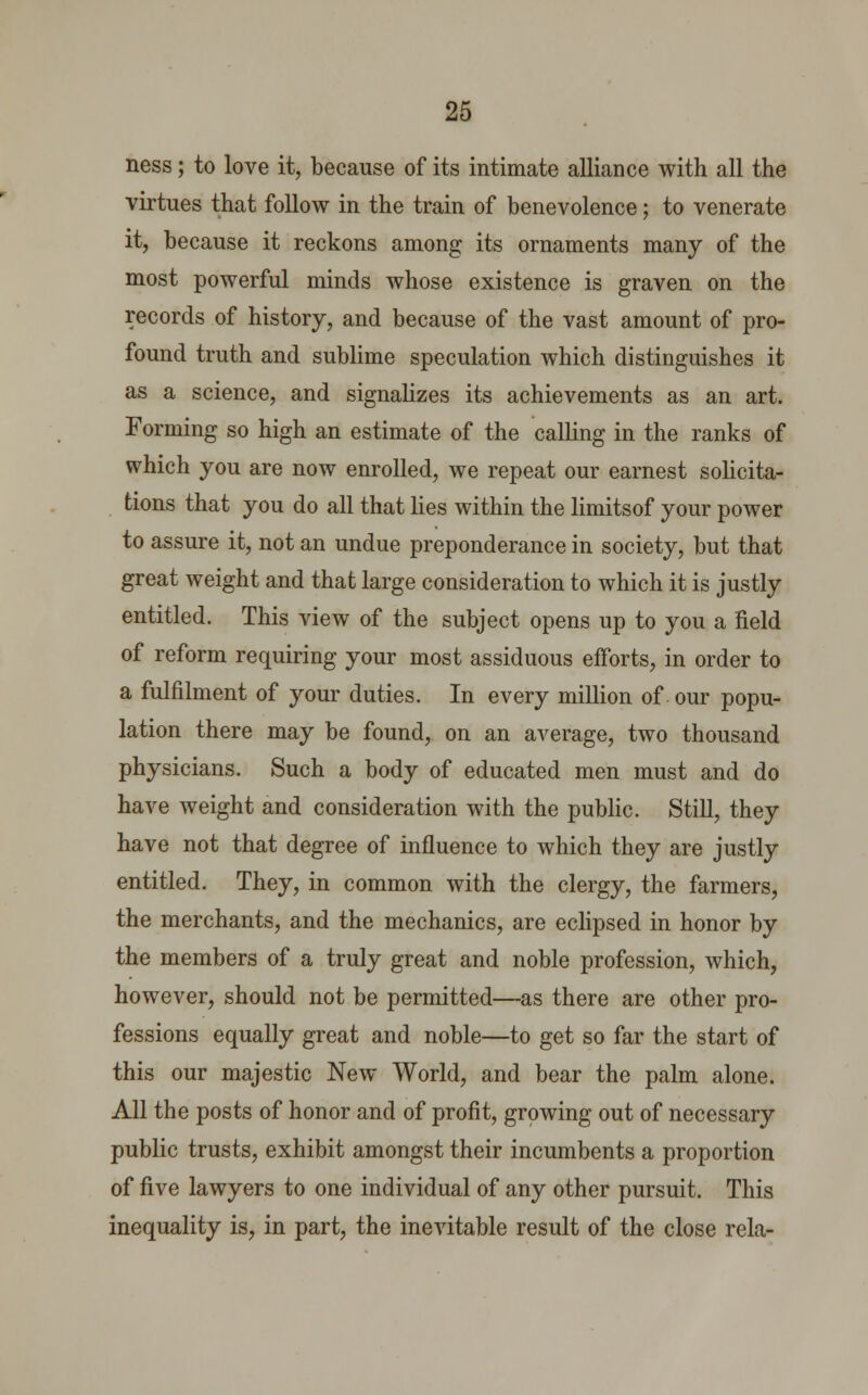 ness; to love it, because of its intimate alliance with all the virtues that follow in the train of benevolence; to venerate it, because it reckons among its ornaments many of the most powerful minds whose existence is graven on the records of history, and because of the vast amount of pro- found truth and sublime speculation which distinguishes it as a science, and signalizes its achievements as an art. Forming so high an estimate of the calling in the ranks of which you are now enrolled, we repeat our earnest solicita- tions that you do all that lies within the limitsof your power to assure it, not an undue preponderance in society, but that great weight and that large consideration to which it is justly entitled. This view of the subject opens up to you a field of reform requiring your most assiduous efforts, in order to a fulfilment of your duties. In every million of our popu- lation there may be found, on an average, two thousand physicians. Such a body of educated men must and do have weight and consideration with the public. Still, they have not that degree of influence to which they are justly entitled. They, in common with the clergy, the farmers, the merchants, and the mechanics, are eclipsed in honor by the members of a truly great and noble profession, which, however, should not be permitted—as there are other pro- fessions equally great and noble—to get so far the start of this our majestic New World, and bear the palm alone. All the posts of honor and of profit, growing out of necessary public trusts, exhibit amongst their incumbents a proportion of five lawyers to one individual of any other pursuit. This inequality is, in part, the inevitable result of the close rela-