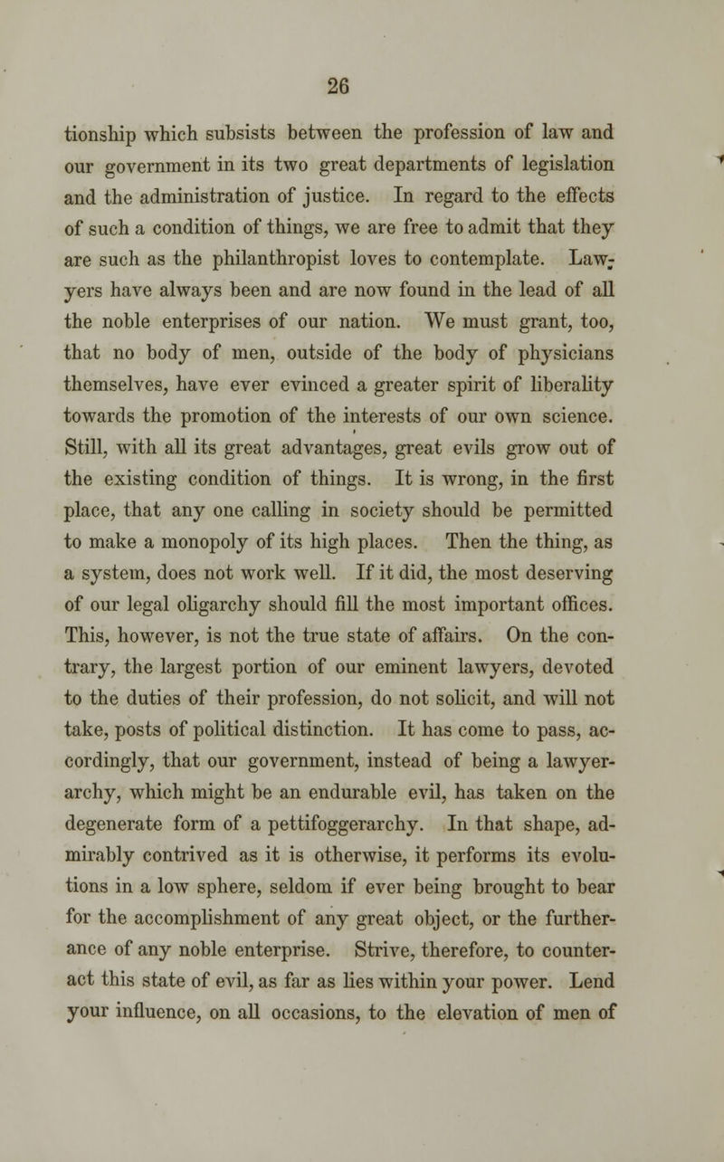 tionship which subsists between the profession of law and our government in its two great departments of legislation and the administration of justice. In regard to the effects of such a condition of things, we are free to admit that they are such as the philanthropist loves to contemplate. Law; yers have always been and are now found in the lead of all the noble enterprises of our nation. We must grant, too, that no body of men, outside of the body of physicians themselves, have ever evinced a greater spirit of liberality towards the promotion of the interests of our own science. Still, with all its great advantages, great evils grow out of the existing condition of things. It is wrong, in the first place, that any one calling in society should be permitted to make a monopoly of its high places. Then the thing, as a system, does not work well. If it did, the most deserving of our legal oligarchy should fill the most important offices. This, however, is not the true state of affairs. On the con- trary, the largest portion of our eminent lawyers, devoted to the duties of their profession, do not solicit, and will not take, posts of political distinction. It has come to pass, ac- cordingly, that our government, instead of being a lawyer- archy, which might be an endurable evil, has taken on the degenerate form of a pettifoggerarchy. In that shape, ad- mirably contrived as it is otherwise, it performs its evolu- tions in a low sphere, seldom if ever being brought to bear for the accomplishment of any great object, or the further- ance of any noble enterprise. Strive, therefore, to counter- act this state of evil, as far as lies within your power. Lend your influence, on all occasions, to the elevation of men of