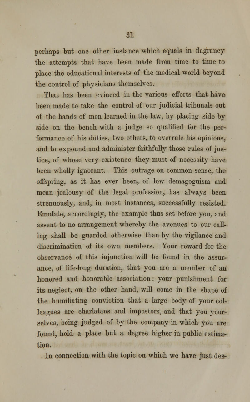 perhaps but one other instance which equals in flagrancy the attempts that have been made from time to time to place the educational interests of the medical world beyond the control of physicians themselves. That has been evinced in the various efforts that have been made to take the control of our judicial tribunals out of the hands of men learned in the law, by placing side by side on the bench with a judge so qualified for the per- formance of his duties, two others, to overrule his opinions, and to expound and administer faithfully those rules of jus- tice, of whose very existence they must of necessity have been wholly ignorant. This outrage on common sense, the offspring, as it has ever been, of low demagoguism and mean jealousy of the legal profession, has always been strenuously, and, in most instances, successfully resisted. Emulate, accordingly, the example thus set before you, and assent to no arrangement whereby the avenues to our call- ing shall be guarded otherwise than by the vigilance and discrimination of its own members. Your reward for the observance of this injunction will be found in the assur- ance, of life-long duration, that you are a member of an honored and honorable association: your punishment for its neglect, on the other hand, will come in the shape of the humiliating conviction that a large body of your col- leagues are charlatans and impostors, and that you your- selves, being judged of by the company in which you are found, hold a place but a degree higher in public estima- tion. In connection with the topic on which we have just des-