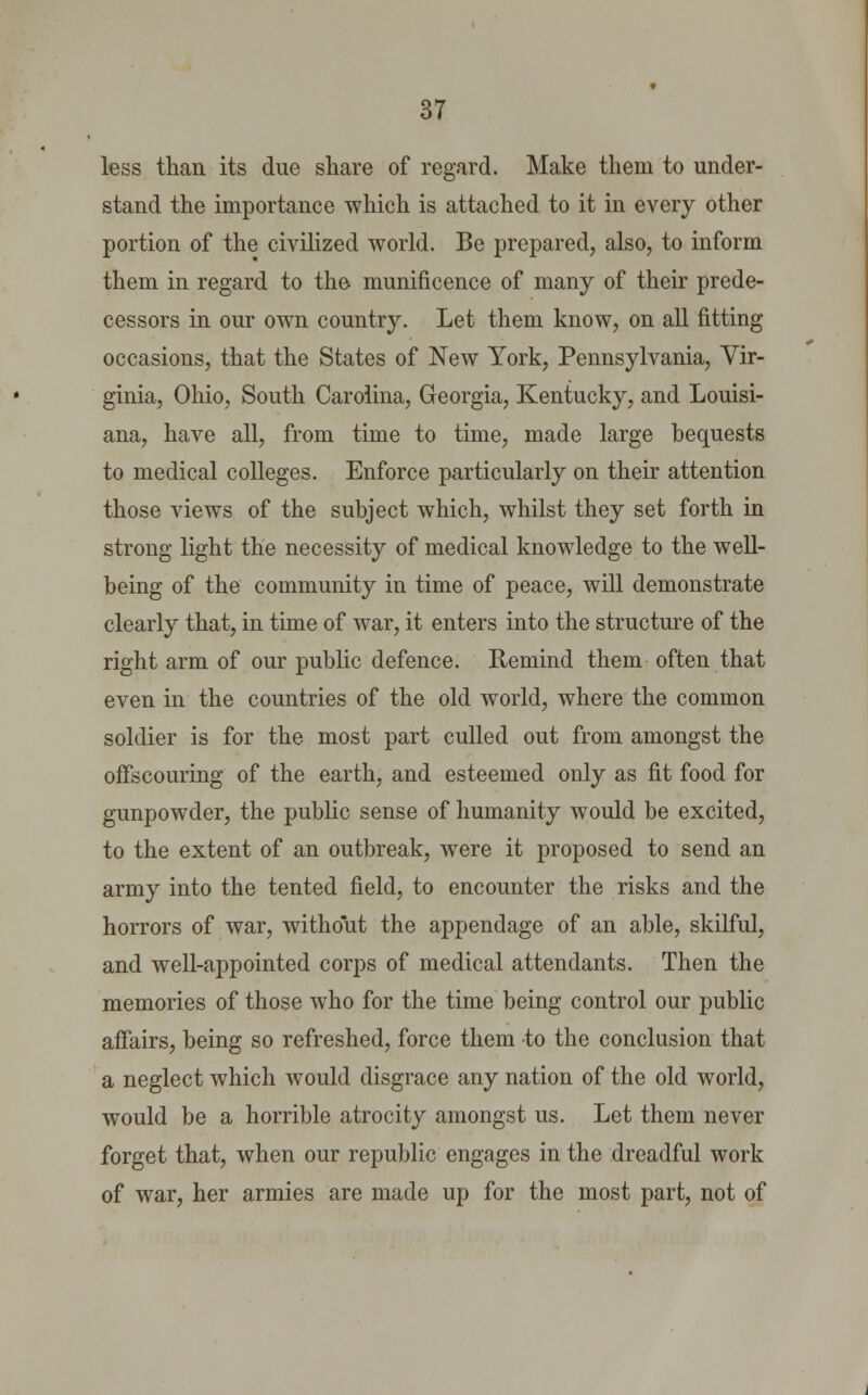 less than its due share of regard. Make them to under- stand the importance which is attached to it in every other portion of the civilized world. Be prepared, also, to inform them in regard to the munificence of many of their prede- cessors in our own country. Let them know, on all fitting occasions, that the States of New York, Pennsylvania, Vir- ginia, Ohio, South Carolina, Georgia, Kentucky, and Louisi- ana, have all, from time to time, made large bequests to medical colleges. Enforce particularly on their attention those views of the subject which, whilst they set forth in strong light the necessity of medical knowledge to the well- being of the community in time of peace, will demonstrate clearly that, in time of war, it enters into the structure of the right arm of our public defence. Remind them often that even in the countries of the old world, where the common soldier is for the most part culled out from amongst the offscoining of the earth, and esteemed only as fit food for gunpowder, the public sense of humanity would be excited, to the extent of an outbreak, were it proposed to send an army into the tented field, to encounter the risks and the horrors of war, without the appendage of an able, skilful, and well-appointed corps of medical attendants. Then the memories of those who for the time being control our public affairs, being so refreshed, force them to the conclusion that a neglect which would disgrace any nation of the old world, would be a horrible atrocity amongst us. Let them never forget that, when our republic engages in the dreadful work of war, her armies are made up for the most part, not of