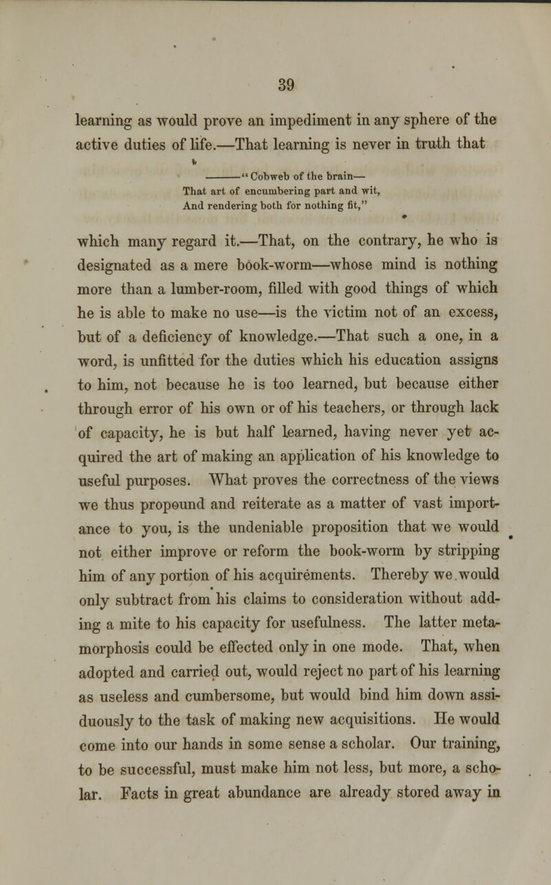 learning as would prove an impediment in any sphere of the active duties of life.—That learning is never in truth that  Cobweb of the brain— That art of encumbering part and wit, And rendering both for nothing fit, which many regard it.—That, on the contrary, he who is designated as a mere book-worm—whose mind is nothing more than a lumber-room, filled with good things of which he is able to make no use—is the victim not of an excess, but of a deficiency of knowledge.—That such a one, in a word, is unfitted for the duties which his education assigns to him, not because he is too learned, but because either through error of his own or of his teachers, or through lack of capacity, he is but half learned, having never yet ac- quired the art of making an application of his knowledge to useful purposes. What proves the correctness of the views we thus propound and reiterate as a matter of vast import- ance to you, is the undeniable proposition that we would not either improve or reform the book-worm by stripping him of any portion of his acquirements. Thereby we would only subtract from his claims to consideration without add- ing a mite to his capacity for usefulness. The latter meta- morphosis could be effected only in one mode. That, when adopted and carried out, would reject no part of his learning as useless and cumbersome, but would bind him down assi- duously to the task of making new acquisitions. He would come into our hands in some sense a scholar. Our training, to be successful, must make him not less, but more, a scho- lar. Facts in great abundance are already stored away in