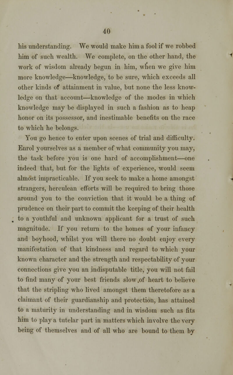 his understanding. We would make him a fool if we robbed him of such wealth. We complete, on the other hand, the work of wisdom already begun in him, when we give him more knowledge—knowledge, to be sure, which exceeds all other kinds of attainment in value, but none the less know- ledge on that account—knowledge of the modes in which knowledge may be displayed in such a fashion as to heap honor on its possessor, and inestimable benefits on the race to which he belongs. You go hence to enter upon scenes of trial and difficulty. Enrol yourselves as a member of what community you may, the task before you is one hard of accomplishment—one indeed that, but for the lights of experience, would seem almost impracticable. If you seek to make a home amongst strangers, herculean efforts will be required to bring those around you to the conviction that it would be a thing of prudence on their part to commit the keeping of their health to a youthful and unknown applicant for a trust of such magnitude. If you return to the homes of your infancy and boyhood, whilst you will there no doubt enjoy every manifestation of that kindness and regard to which your known character and the strength and respectability of your connections give you an indisputable title, you will not fail to find many of your best friends slow .of heart to believe that the stripling who lived amongst them theretofore as a claimant of their guardianship and protection, has attained to a maturity in understanding and in wisdom such as fits him to play a tutelar part in matters which involve the very being of themselves and of all who are bound to them by