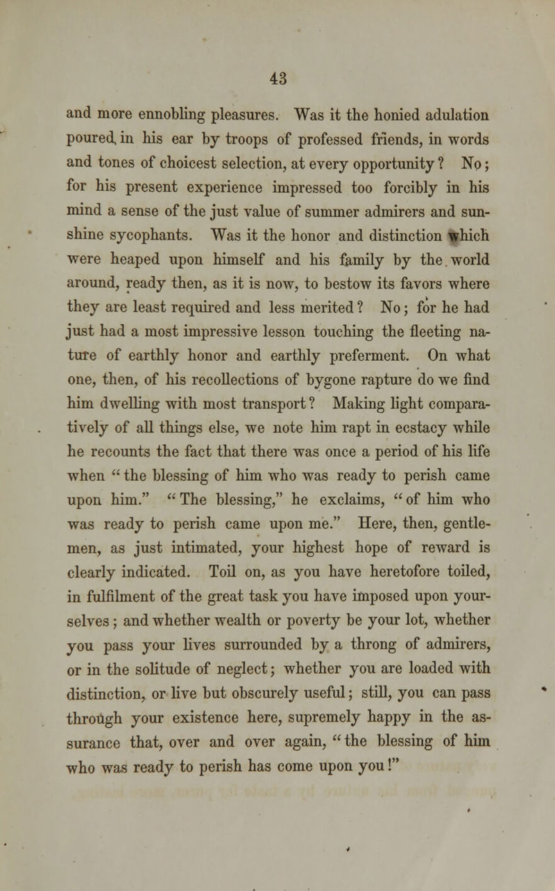 and more ennobling pleasures. Was it the honied adulation poured, in his ear by troops of professed friends, in words and tones of choicest selection, at every opportunity ? No; for his present experience impressed too forcibly in his mind a sense of the just value of summer admirers and sun- shine sycophants. Was it the honor and distinction which were heaped upon himself and his family by the.world around, ready then, as it is now, to bestow its favors where they are least required and less merited ? No; for he had just had a most impressive lesson touching the fleeting na- ture of earthly honor and earthly preferment. On what one, then, of his recollections of bygone rapture do we find him dwelling with most transport ? Making light compara- tively of all things else, we note him rapt in ecstacy while he recounts the fact that there was once a period of his life when  the blessing of him who was ready to perish came upon him.  The blessing, he exclaims,  of him who was ready to perish came upon me. Here, then, gentle- men, as just intimated, your highest hope of reward is clearly indicated. Toil on, as you have heretofore toiled, in fulfilment of the great task you have imposed upon your- selves ; and whether wealth or poverty be your lot, whether you pass your lives surrounded by a throng of admirers, or in the solitude of neglect; whether you are loaded with distinction, or live but obscurely useful; still, you can pass through your existence here, supremely happy in the as- surance that, over and over again,  the blessing of him who was ready to perish has come upon you!