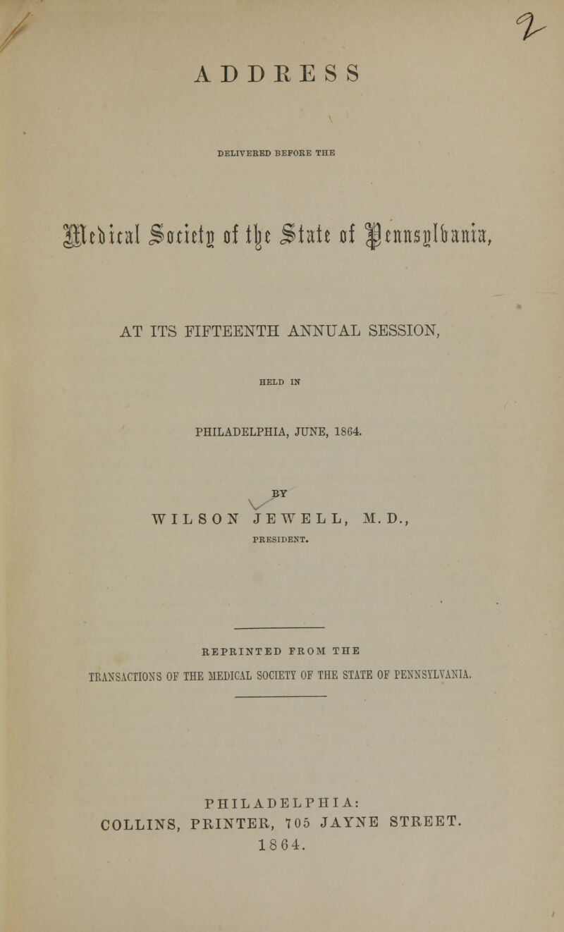 DELIVEKED BEFORE THE ebual Sonets of tjje State of Ipennsijlhtua, AT ITS FIFTEENTH ANNUAL SESSION, PHILADELPHIA, JUNE, 1864 BY V WILSON JEWELL, M. D., REPRINTED FROM THE TRANSACTIONS OF THE MEDICAL SOCIETY OF THE STATE OF PENNSYLVANIA. PHILADELPHIA: COLLINS, PRINTER, 105 JAYNE STREET. 1864.