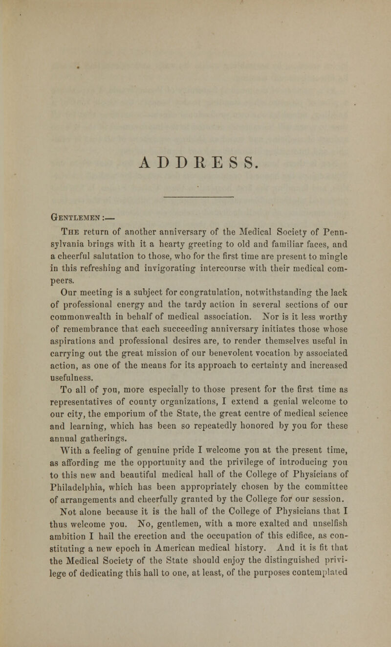 Gentlemen :— The return of another anniversary of the Medical Society of Penn- sylvania brings with it a hearty greeting to old and familiar faces, and a cheerful salutation to those, who for the first time are present to mingle in this refreshing and invigorating intercourse with their medical com- peers. Our meeting is a subject for congratulation, notwithstanding the lack of professional energy and the tardy action in several sections of our commonwealth in behalf of medical association. Nor is it less worthy of remembrance that each succeeding anniversary initiates those whose aspirations and professional desires are, to render themselves useful in carrying out the great mission of our benevolent vocation by associated action, as one of the means for its approach to certainty and increased usefulness. To all of you, more especially to those present for the first time as representatives of county organizations, I extend a genial welcome to our city, the emporium of the State, the great centre of medical science and learning, which has been so repeatedly honored by you for these annual gatherings. With a feeling of genuine pride I welcome you at the present time, as affording me the opportunity and the privilege of introducing you to this new and beautiful medical hall of the College of Physicians of Philadelphia, which has been appropriately chosen by the committee of arrangements and cheerfully granted by the College for our session. Not alone because it is the hall of the College of Physicians that I thus welcome you. No, gentlemen, with a more exalted and unselfish ambition I hail the erection and the occupation of this edifice, as con- stituting a new epoch in American medical history. And it is fit that the Medical Society of the State should enjoy the distinguished privi- lege of dedicating this hall to one, at least, of the purposes contemplated