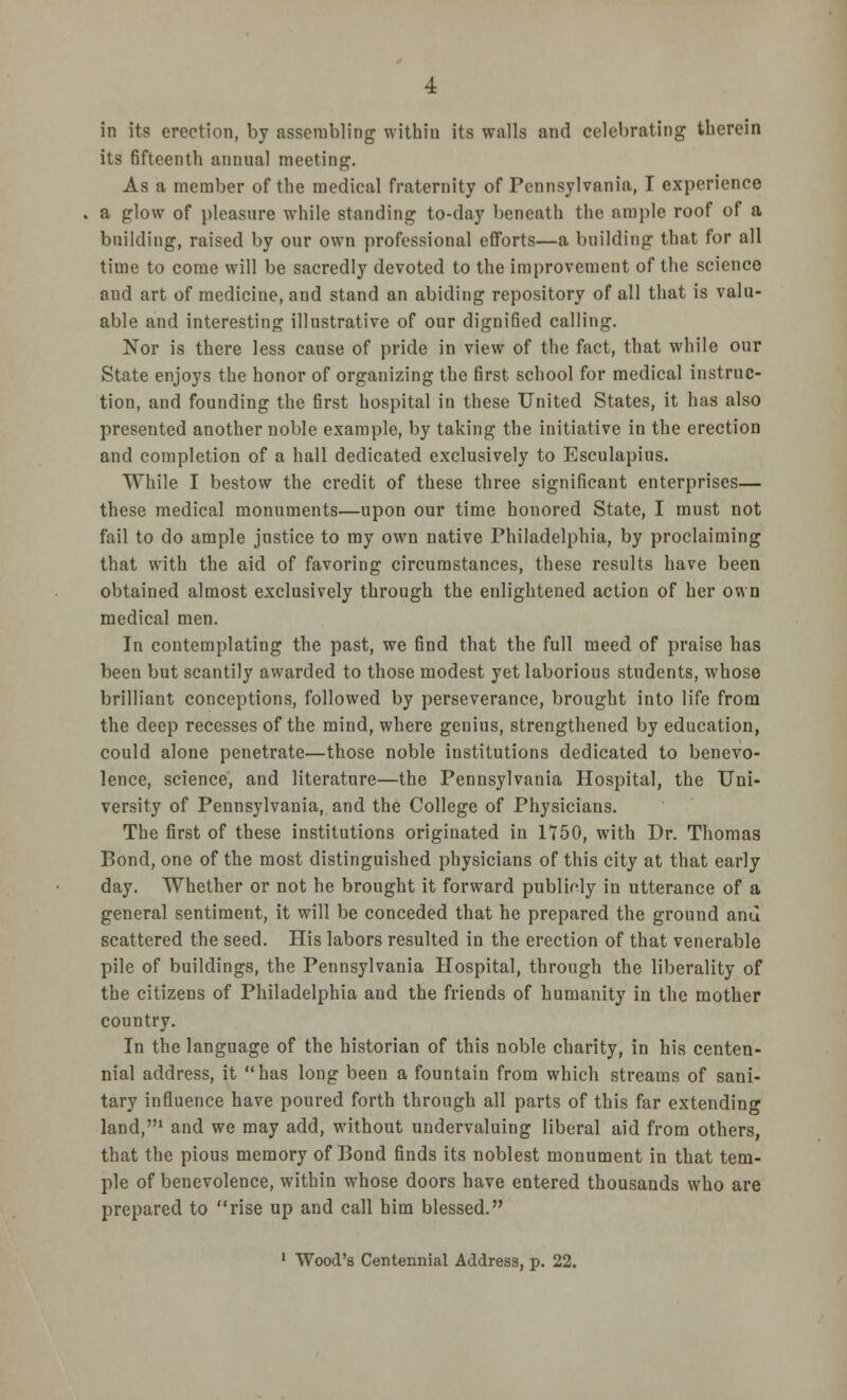 in its erection, by assembling within its walls and celebrating therein its fifteenth annual meeting. As a member of the medical fraternity of Pennsylvania, I experience a glow of pleasure while standing to-day beneath the ample roof of a building, raised by our own professional efforts—a building that for all time to come will be sacredly devoted to the improvement of the science and art of medicine, and stand an abiding repository of all that is valu- able and interesting illustrative of our dignified calling. Nor is there less cause of pride in view of the fact, that while our State enjoys the honor of organizing the first school for medical instruc- tion, and founding the first hospital in these United States, it has also presented another noble example, by taking the initiative in the erection and completion of a hall dedicated exclusively to Esculapius. While I bestow the credit of these three significant enterprises— these medical monuments—upon our time honored State, I must not fail to do ample justice to my own native Philadelphia, by proclaiming that with the aid of favoring circumstances, these results have been obtained almost exclusively through the enlightened action of her own medical men. In contemplating the past, we find that the full meed of praise has been but scantily awarded to those modest yet laborious students, whose brilliant conceptions, followed by perseverance, brought into life from the deep recesses of the mind, where genius, strengthened by education, could alone penetrate—those noble institutions dedicated to benevo- lence, science, and literature—the Pennsylvania Hospital, the Uni- versity of Pennsylvania, and the College of Physicians. The first of these institutions originated in 1750, with Dr. Thomas Bond, one of the most distinguished physicians of this city at that early day. Whether or not he brought it forward publicly in utterance of a general sentiment, it will be conceded that he prepared the ground ami scattered the seed. His labors resulted in the erection of that venerable pile of buildings, the Pennsylvania Hospital, through the liberality of the citizens of Philadelphia and the friends of humanity in the mother country. In the language of the historian of this noble charity, in his centen- nial address, it has long been a fountain from which streams of sani- tary influence have poured forth through all parts of this far extending land,1 and we may add, without undervaluing liberal aid from others, that the pious memory of Bond finds its noblest monument in that tem- ple of benevolence, within whose doors have entered thousands who are prepared to rise up and call him blessed.