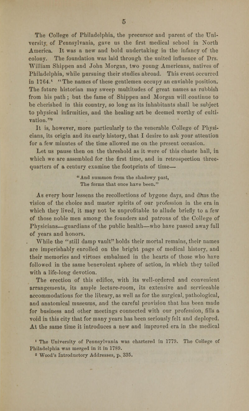 The College of Philadelphia, the precursor and parent of the Uni- versity of Pennsylvania, gave us the first medical school in North America. It was a new and bold undertaking in the infancy of the colony. The foundation was laid through the united influence of Drs. William Shippen and John Morgan, two young Americans, natives of Philadelphia, while pursuing their studies abroad. This event occurred in 1764.t The names of these gentlemen occupy an enviable position. The future historian may sweep multitudes of great names as rubbish from his path ; but the fame of Shippen and Morgan will continue to be cherished in this country, so long as its inhabitants shall be subject to physical infirmities, and the healing art be deemed worthy of culti- vation.9 It is, however, more particularly to the venerable College of Physi- cians, its origin and its early history, that I desire to ask your attention for a few minutes of the time allowed me on the present occasion. Let us pause then on the threshold as it were of this chaste hall, in which we are assembled for the first time, and in retrospection three- quarters of a century examine the footprints of time— And summon from the shadowy past, The forms that once have been. As every hour lessens the recollections of bygone days, and drms the vision of the choice and master spirits of our profession in the era in which they lived, it may not be unprofitable to allude briefly to a few of those noble men among the founders and patrons of the College of Physicians—guardians of the public health—who have passed away full of years and honors. While the still damp vault holds their mortal remains, their names are imperishably enrolled on the bright page of medical history, and their memories and virtues embalmed in the hearts of those who have followed in the same benevolent sphere of action, in which they toiled with a life-long devotion. The erection of this edifice, with its well-ordered and convenient arrangements, its ample lecture-room, its extensive and serviceable accommodations for the library, as well as for the surgical, pathological, and anatomical museums, and the careful provision that has been made for business and other meetings connected with our profession, fills a void in this city that for many years has been seriously felt and deplored. At the same time it introduces a new and improved era in the medical 1 The University of Pennsylvania was chartered in 1779. The College of Philadelphia was merged in it in 1789.